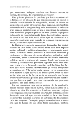 204
REFLEXIONES SOBRE EL PODER POPULAR
gan, revuelven, indagan, sueñan con formas nuevas de
luchar, de pensar, de organizarse, de vencer.
Hay quienes piensan: lo que hay que hacer es construir
(o fortalecer, en el caso de que consideren que ya existe) el
partido revolucionario de vanguardia, armar un frente de
izquierda con algún otro partido (que seguramente también
se considerará la vanguardia) y salir a convencer a todo este
gran espacio social de que se una y constituya la poderosa
base social del proyecto político de este partido. Algo pare-
cido a esto se viene intentando desde hace décadas. Uno se
da cuenta con los años de lo difícil que es convencer a la
clase obrera de que -aun cuando no lo sepan- su partido ya
existe, y sólo falta que se sume a él.
La lógica inversa sería proponerse desarrollar las posibi-
lidades de una férrea articulación entre todo este espacio
social, cultural y político alternativo, revolucionario, autó-
nomo. Caminar desde prácticas e iniciativas comunes y
conjuntas, en diversos niveles de vínculos, unidades y arti-
culaciones, hacia la conformación de una nueva identidad
política, social y cultural de masas, donde los bosquejos
teóricos y las iniciativas prácticas logradas hasta aquí asu-
man -esta vez en forma de colectivo multifacético- las for-
mas que estos mismos movimientos ya están ensayando
separadamente. Y la lógica sería ya otra: no es la organiza-
ción política la que busca a las masas para crear su base
social, sino que es la fuerza social de masas la que busca
crear su herramienta política para intervenir en las cuestio-
nes que hacen al poder: sea para construirlo, sea para con-
quistarlo, sea para ambas cosas.
En ese momento una nueva cultura de la revolución
podría hacerse carne en el pueblo, como nunca antes en la
historia se hizo. Un proyecto en donde un inmenso conjun-
to de organizaciones populares se articulen enlazadas como
formando una red, que permita unidad en la acción desde
los acuerdos mínimos y avance en la búsqueda de acuerdos
cada vez mayores. Cualquier proyecto revolucionario nece-
sita que la fuerza de las ideas tome carnadura política,
 