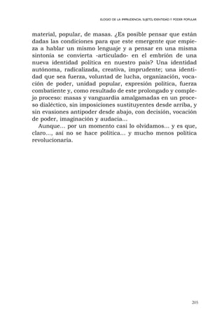 205
ELOGIO DE LA IMPRUDENCIA. SUJETO, IDENTIDAD Y PODER POPULAR
material, popular, de masas. ¿Es posible pensar que están
dadas las condiciones para que este emergente que empie-
za a hablar un mismo lenguaje y a pensar en una misma
sintonía se convierta -articulado- en el embrión de una
nueva identidad política en nuestro país? Una identidad
autónoma, radicalizada, creativa, imprudente; una identi-
dad que sea fuerza, voluntad de lucha, organización, voca-
ción de poder, unidad popular, expresión política, fuerza
combatiente y, como resultado de este prolongado y comple-
jo proceso: masas y vanguardia amalgamadas en un proce-
so dialéctico, sin imposiciones sustituyentes desde arriba, y
sin evasiones antipoder desde abajo, con decisión, vocación
de poder, imaginación y audacia...
Aunque... por un momento casi lo olvidamos... y es que,
claro..., así no se hace política... y mucho menos política
revolucionaria.
 