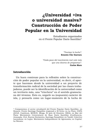 207
“Teorizar lo hecho”.
Ernesto Che Guevara
“Cada paso del movimiento real vale más
que una docena de programas”.
Carlos Marx
Introducción
Un buen comienzo para la reflexión sobre la construc-
ción de poder popular en la universidad, es decir, el apor-
te que hacemos desde la universidad a un proyecto de
transformación radical de la sociedad por las clases traba-
jadoras, puede ser la identificación de la universidad como
un territorio más, una “trinchera” en el sentido gramscia-
no del término. Esto es, negarle su (supuesto) carácter de
isla, y pensarla como un lugar-momento de la lucha de
¿Universidad +iva
o universidad masiva?
Construcción de Poder
Popular en la Universidad
Estudiantes organizados
en el Frente Popular Darío Santillán*
* Componemos el sector estudiantil del Frente Popular Darío Santillán: en
Rosario: Frente Santiago Pampillón (regional) y El Grito; en La Plata: COPA
(AULE, Cambium, MUECE, Minga, El pelo de Einstein, IDEA); en Mar del
Plata: Movimiento Universitario de Base Darío Santillán (Confluencia,
Avanzada, ULA, Nuevos Horizontes, Santiago Pampillón); en Tandil: Colectivo
Lacandona; en Luján: Movimiento Independiente de Agronomía; en Capital:
La Náusea.
 
