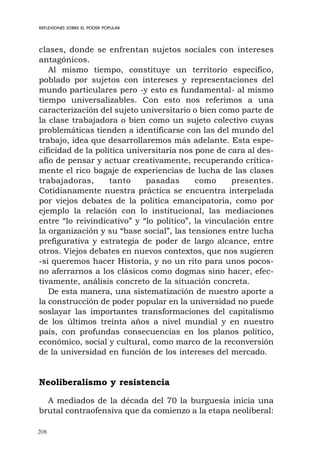 208
REFLEXIONES SOBRE EL PODER POPULAR
clases, donde se enfrentan sujetos sociales con intereses
antagónicos.
Al mismo tiempo, constituye un territorio específico,
poblado por sujetos con intereses y representaciones del
mundo particulares pero -y esto es fundamental- al mismo
tiempo universalizables. Con esto nos referimos a una
caracterización del sujeto universitario o bien como parte de
la clase trabajadora o bien como un sujeto colectivo cuyas
problemáticas tienden a identificarse con las del mundo del
trabajo, idea que desarrollaremos más adelante. Esta espe-
cificidad de la política universitaria nos pone de cara al des-
afío de pensar y actuar creativamente, recuperando crítica-
mente el rico bagaje de experiencias de lucha de las clases
trabajadoras, tanto pasadas como presentes.
Cotidianamente nuestra práctica se encuentra interpelada
por viejos debates de la política emancipatoria, como por
ejemplo la relación con lo institucional, las mediaciones
entre “lo reivindicativo” y “lo político”, la vinculación entre
la organización y su “base social”, las tensiones entre lucha
prefigurativa y estrategia de poder de largo alcance, entre
otros. Viejos debates en nuevos contextos, que nos sugieren
-si queremos hacer Historia, y no un rito para unos pocos-
no aferrarnos a los clásicos como dogmas sino hacer, efec-
tivamente, análisis concreto de la situación concreta.
De esta manera, una sistematización de nuestro aporte a
la construcción de poder popular en la universidad no puede
soslayar las importantes transformaciones del capitalismo
de los últimos treinta años a nivel mundial y en nuestro
país, con profundas consecuencias en los planos político,
económico, social y cultural, como marco de la reconversión
de la universidad en función de los intereses del mercado.
Neoliberalismo y resistencia
A mediados de la década del 70 la burguesía inicia una
brutal contraofensiva que da comienzo a la etapa neoliberal:
 
