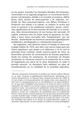 209
¿UNIVERSIDAD +IVA O UNIVERSIDAD MASIVA? CONSTRUCCIÓN DE PODER POPULAR...
en los países centrales los llamados Estados del bienestar,
construidos en la segunda posguerra, se encuentran fuerte-
mente cuestionados, debido a la recesión económica, déficit
fiscal, altos niveles de desocupación y de inflación, etc.
Desde las filas neoconservadoras, con Milton Friedman y
Frederich von Hayek a la cabeza, se elabora la receta que
sería la panacea a los problemas existente: ajuste, reduc-
ción significativa de la intervención del Estado en la econo-
mía, libre desenvolvimiento de las fuerzas del mercado. El
capital, temeroso ante las bajas tasas de ganancia, se vola-
tiliza y huye hacia mercados más “hospitalarios”, por así
decirlo, desbordando las fronteras nacionales (globalización
neoliberal) y privilegiando su valorización financiera.2
En Argentina, esta ofensiva contra el trabajo se inicia con
el golpe militar de 1976, que abre una nueva etapa para las
clases populares, que pasan a la defensiva y en la cual la
principal tarea consiste, desde nuestro punto de vista, en
desarrollar procesos de acumulación de fuerzas populares
desde las luchas de resistencia. El terrorismo de Estado
constituyó un elemento central en la resolución de la crisis
de hegemonía por parte de la clase dominante en todo el
período anterior. La dictadura llevó adelante un plan de
transformación en su totalidad de la sociedad argentina,
2
Resulta sumamente interesante el análisis que efectúa Alberto Bonnet
en su texto “Leyendo la globalización políticamente” (publicado en la
revista Herramienta n° 8, Buenos Aires, primavera/verano de 1998) en
el cual señala a la financiarización del capital como una respuesta de
éste ante el estrangulamiento de su rentabilidad en la esfera producti-
va. Lo que torna inteligible este proceso es la lucha de clases: la finan-
ciarización del capital es al mismo tiempo una fuga hacia adelante del
capital en crisis -una apuesta a la explotación futura del trabajo- y una
respuesta del capital a su crisis, una ofensiva de disciplinamiento que
apunta a sentar las condiciones de posibilidad para esa explotación
futura. Como sucede a escala nacional con los procesos de desinversión,
a escala mundial sigue siendo la potestad de los capitalistas sobre las
decisiones de inversión su arma última en la lucha de clases. Y la extre-
ma movilidad del capital en su forma de capital dinerario otorga a la
inversión especulativa, en este sentido, el carácter de arma privilegiada.
 