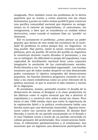 21
PODER POPULAR Y SOCIALISMO DESDE ABAJO
imaginada. Pero también evoca los problemas de la deriva
populista que se resiste a cortar amarras con las clases
dominantes (¿acaso no todos somos pueblo?) para construir
una pacífica comunidad nacional que deposita su antago-
nismo en el exterior (el imperialismo, el comunismo, los
inmigrantes), o bien que se transforma en unidad mítica
destructiva, como cuando el nazismo hizo un "pueblo" en
Alemania.
Ése es justamente el problema: ¿cómo pensar un poder
popular que dirima de otro modo las escisiones de la socie-
dad? El problema es arduo porque hoy -en Argentina- no
hay pueblo. Hay partes, existe lo social, tenemos culturas
plebeyas, pero no pueblo. El nervio del pueblo en Argentina
lo constituyó durante cuatro décadas el peronismo, y esa
vía se extinguió. Su dificultad es propia del populismo, cuya
capacidad de movilización nacional tiene como supuesto
imaginario la anulación de las contradicciones sociales.
Perón llamaba a eso "la comunidad organizada". Las hondas
tensiones que de todos modos despertó no han demostrado
poder cuestionar el objetivo integrador del democratismo
populista. Su función histórica progresiva consistió en ins-
talar a las clases subalternas como un actor relevante de la
política nacional, lo que le acarreó el odio clasista y racista
de la oligarquía.
El socialismo, insisto, pretendió resolver el desafío de la
democracia de masas al designar a la clase productora en
las fábricas como el sujeto esencial que iba a destruir el
capitalismo y a construir otro orden social sin clases. Pero
hacia el año 1900 estaba claro que entre la experiencia de
la explotación fabril y la política revolucionaria había una
brecha antes que una derivación inexorable. Algunos inten-
taron cubrir esa carencia del socialismo. El alemán Karl
Kautsky a través de un partido encaramado en el Estado y
el ruso Vladimir Lenin a través de un partido convertido en
cabeza pensante del proletariado. Sus consecuencias histó-
ricas, el reformismo parlamentarista y el estalinismo, nos
muestran que no lograron una democracia participativa de
 