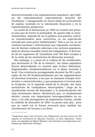 210
REFLEXIONES SOBRE EL PODER POPULAR
desestructurando a las organizaciones populares -que habí-
an ido radicalizándose especialmente después del
Cordobazo- e inaugurando un nuevo modo de acumulación
de capital, centrado en la valorización financiera y en la
reprimarización productiva.
La vuelta de la democracia en 1983 no revirtió este proce-
so sino que de hecho lo profundizó. Se apostó todo al repre-
sentativismo, dejando de ser la política una práctica colecti-
va transformadora para convertirse en un espectáculo
actuado por unos pocos “profesionales”. Esto a su vez, en un
contexto nacional e internacional que expresaba correlacio-
nes de fuerzas realmente adversas a los sectores populares,
dada la ofensiva mundial contra los trabajadores, el derrum-
be de los regímenes de “socialismo real” del Este europeo y
de la crisis de los movimientos de liberación nacional.
Sin embargo, y a pesar de la euforia de los neoliberales,
que decretaron el “fin de la historia”, las clases populares
fueron desarrollando en nuestro país luchas defensivas,
fragmentadas, fundamentalmente en el plano sectorial y
local. Una resistencia protagonizada durante los 80 y prin-
cipios de los 90 fundamentalmente por las organizaciones
de derechos humanos, a las que se sumaron trabajos terri-
toriales y contraculturales, y que prepararon el terreno para
la irrupción, en la segunda mitad de la década, del vasto
movimiento de trabajadores desocupados,3
luego de la
masificación brutal del desempleo y la desarticulación del
viejo movimiento obrero. Resistencia que, es fundamental
decirlo, cuenta con importantes heterogeneidades en su
seno, y ha sido protagonista de importantes luchas, siendo
la rebelión de diciembre de 2001 su punto más alto, pero
que no contó con la fuerza necesaria para cambiar las
correlaciones de fuerzas a su favor.
3
Sugerimos aquí como lecturas casi obligatorias: las dos partes de Del
piquete al movimiento de Mariano Pacheco; el libro Piqueteros. Notas
para una tipología de Miguel Mazzeo y las distintas investigaciones rea-
lizadas por Maristella Svampa.
 