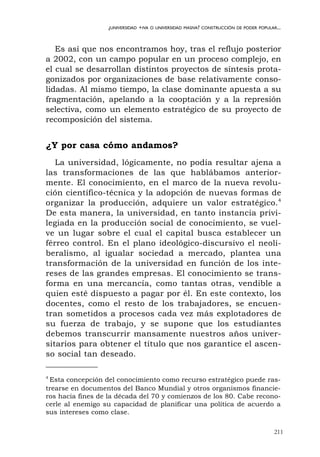 211
¿UNIVERSIDAD +IVA O UNIVERSIDAD MASIVA? CONSTRUCCIÓN DE PODER POPULAR...
Es así que nos encontramos hoy, tras el reflujo posterior
a 2002, con un campo popular en un proceso complejo, en
el cual se desarrollan distintos proyectos de síntesis prota-
gonizados por organizaciones de base relativamente conso-
lidadas. Al mismo tiempo, la clase dominante apuesta a su
fragmentación, apelando a la cooptación y a la represión
selectiva, como un elemento estratégico de su proyecto de
recomposición del sistema.
¿Y por casa cómo andamos?
La universidad, lógicamente, no podía resultar ajena a
las transformaciones de las que hablábamos anterior-
mente. El conocimiento, en el marco de la nueva revolu-
ción científico-técnica y la adopción de nuevas formas de
organizar la producción, adquiere un valor estratégico.4
De esta manera, la universidad, en tanto instancia privi-
legiada en la producción social de conocimiento, se vuel-
ve un lugar sobre el cual el capital busca establecer un
férreo control. En el plano ideológico-discursivo el neoli-
beralismo, al igualar sociedad a mercado, plantea una
transformación de la universidad en función de los inte-
reses de las grandes empresas. El conocimiento se trans-
forma en una mercancía, como tantas otras, vendible a
quien esté dispuesto a pagar por él. En este contexto, los
docentes, como el resto de los trabajadores, se encuen-
tran sometidos a procesos cada vez más explotadores de
su fuerza de trabajo, y se supone que los estudiantes
debemos transcurrir mansamente nuestros años univer-
sitarios para obtener el título que nos garantice el ascen-
so social tan deseado.
4
Esta concepción del conocimiento como recurso estratégico puede ras-
trearse en documentos del Banco Mundial y otros organismos financie-
ros hacia fines de la década del 70 y comienzos de los 80. Cabe recono-
cerle al enemigo su capacidad de planificar una política de acuerdo a
sus intereses como clase.
 