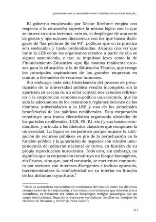 213
¿UNIVERSIDAD +IVA O UNIVERSIDAD MASIVA? CONSTRUCCIÓN DE PODER POPULAR...
El gobierno encabezado por Néstor Kirchner emplea con
respecto a la educación superior la misma lógica con la que
se mueve en otros terrenos, esto es, el despliegue de una serie
de gestos y operaciones discursivas con los que busca desli-
garse de “las políticas de los 90", políticas que en la práctica
son sostenidas y hasta profundizadas. Alcanza con ver que
tanto la LES como los organismos creados a partir de ella se
siguen sosteniendo, y que se impulsan leyes como la de
Financiamiento Educativo -que fija montos realmente esca-
sos para la educación- y la de Educación Técnica, que recoge
las principales aspiraciones de las grandes empresas en
cuanto a formación de recursos humanos.
Sin embargo, toda esta historización del proceso de priva-
tización de la universidad pública resulta incompleta sin la
aparición en escena de un actor central: nos estamos refirien-
do a la corporación económica-política universitaria, que ha
sido la adecuadora de los estatutos y reglamentaciones de las
distintas universidades a la LES y una de las principales
beneficiarias de las políticas neoliberales. Esta corporación
constituye una trama clientelística organizada alrededor de
los partidos neoliberales (UCR, PS, PJ, etc.) y sus brazos estu-
diantiles, y articula a los distintos claustros que componen la
universidad. La lógica es corporativa porque supone la utili-
zación de recursos públicos en pro de la perpetuación en la
función pública y la generación de negocios con relativa inde-
pendencia del gobierno nacional de turno, en función de su
propia reproducción burocrática. Todo esto, sin embargo, no
significa que la corporación constituya un bloque homogéneo,
sin fisuras, sino que, por el contrario, se encuentra compues-
ta por sectores con intereses divergentes e incluso opuestos,
incrementándose la conflictividad en su interior en función
de las distintas coyunturas.6
6
Dada la naturaleza esencialmente económica del vínculo entre los distintos
componentes de la corporación, y los mezquinos intereses que mueven a sus
miembros, es frecuente ver cómo se despliegan intrigas palaciegas por un
cargo institucional, llegando a desatarse verdaderas batallas en tiempos de
elección de decanos y rector (la “alta rosca”).
 