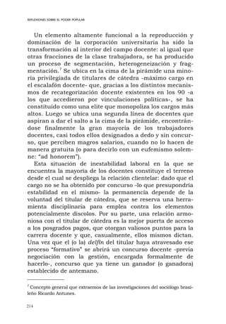 214
REFLEXIONES SOBRE EL PODER POPULAR
Un elemento altamente funcional a la reproducción y
dominación de la corporación universitaria ha sido la
transformación al interior del campo docente: al igual que
otras fracciones de la clase trabajadora, se ha producido
un proceso de segmentación, heterogeneización y frag-
mentación.7
Se ubica en la cima de la pirámide una mino-
ría privilegiada de titulares de cátedra -máximo cargo en
el escalafón docente- que, gracias a los distintos mecanis-
mos de recategorización docente existentes en los 90 -a
los que accedieron por vinculaciones políticas-, se ha
constituido como una elite que monopoliza los cargos más
altos. Luego se ubica una segunda línea de docentes que
aspiran a dar el salto a la cima de la pirámide, encontrán-
dose finalmente la gran mayoría de los trabajadores
docentes, casi todos ellos designados a dedo y sin concur-
so, que perciben magros salarios, cuando no lo hacen de
manera gratuita (o para decirlo con un eufemismo solem-
ne: “ad honorem”).
Esta situación de inestabilidad laboral en la que se
encuentra la mayoría de los docentes constituye el terreno
desde el cual se despliega la relación clientelar: dado que el
cargo no se ha obtenido por concurso -lo que presupondría
estabilidad en el mismo- la permanencia depende de la
voluntad del titular de cátedra, que se reserva una herra-
mienta disciplinaria para emplea contra los elementos
potencialmente díscolos. Por su parte, una relación armo-
niosa con el titular de cátedra es la mejor puerta de acceso
a los posgrados pagos, que otorgan valiosos puntos para la
carrera docente y que, casualmente, ellos mismos dictan.
Una vez que el (o la) delfín del titular haya atravesado ese
proceso “formativo” se abrirá un concurso docente -previa
negociación con la gestión, encargada formalmente de
hacerlo-, concurso que ya tiene un ganador (o ganadora)
establecido de antemano.
7
Concepto general que extraemos de las investigaciones del sociólogo brasi-
leño Ricardo Antunes.
 