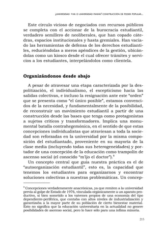 215
¿UNIVERSIDAD +IVA O UNIVERSIDAD MASIVA? CONSTRUCCIÓN DE PODER POPULAR...
Este círculo vicioso de negociados con recursos públicos
se completa con el accionar de la burocracia estudiantil,
verdadero semillero de neoliberales, que han copado cáte-
dras, espacios institucionales y hasta gremiales. Han vacia-
do las herramientas de defensa de los derechos estudianti-
les, reduciéndolas a meros apéndices de la gestión, ubicán-
dolas como un kiosco desde el cual ofrecer trámites y servi-
cios a los estudiantes, interpelándolos como clientela.
Organizándonos desde abajo
A pesar de atravesar una etapa caracterizada por la des-
politización, el individualismo, el escepticismo hacia las
salidas colectivas, e incluso la resignación ante este “orden”
que se presenta como “el único posible”, estamos convenci-
dos de la necesidad, y fundamentalmente de la posibilidad,
de reconstruir un movimiento estudiantil a partir de una
construcción desde las bases que tenga como protagonistas
a sujetos críticos y transformadores. Implica una monu-
mental batalla contrahegemónica, en el sentido de que estas
concepciones individualistas que atraviesan a toda la socie-
dad son reforzadas en la universidad por la misma compo-
sición del estudiantado, proveniente en su mayoría de la
clase media (incluyendo todas sus heterogeneidades) y por-
tador de una concepción de la educación como trampolín de
ascenso social (el conocido “m’ijo el doctor”).8
Un concepto central que guía nuestra práctica es el de
“autoorganización estudiantil”, esto es, la capacidad que
tenemos los estudiantes para organizarnos y encontrar
soluciones colectivas a nuestras problemáticas. Un concep-
8
Concepciones verdaderamente anacrónicas, ya que remiten a la universidad
previa al golpe de Estado de 1976, vinculada orgánicamente a un aparato pro-
ductivo, si bien sometido a los vaivenes propios de una economía del tipo
dependiente-periférica, que contaba con altos niveles de industrialización y
garantizaba a la mayor parte de su población de cierto bienestar material.
Esto no significa que la educación universitaria en la actualidad no genere
posibilidades de ascenso social, pero lo hace sólo para una ínfima minoría.
 