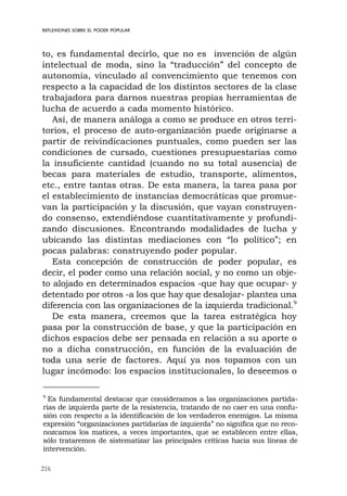 216
REFLEXIONES SOBRE EL PODER POPULAR
to, es fundamental decirlo, que no es invención de algún
intelectual de moda, sino la “traducción” del concepto de
autonomía, vinculado al convencimiento que tenemos con
respecto a la capacidad de los distintos sectores de la clase
trabajadora para darnos nuestras propias herramientas de
lucha de acuerdo a cada momento histórico.
Así, de manera análoga a como se produce en otros terri-
torios, el proceso de auto-organización puede originarse a
partir de reivindicaciones puntuales, como pueden ser las
condiciones de cursado, cuestiones presupuestarias como
la insuficiente cantidad (cuando no su total ausencia) de
becas para materiales de estudio, transporte, alimentos,
etc., entre tantas otras. De esta manera, la tarea pasa por
el establecimiento de instancias democráticas que promue-
van la participación y la discusión, que vayan construyen-
do consenso, extendiéndose cuantitativamente y profundi-
zando discusiones. Encontrando modalidades de lucha y
ubicando las distintas mediaciones con “lo político”; en
pocas palabras: construyendo poder popular.
Esta concepción de construcción de poder popular, es
decir, el poder como una relación social, y no como un obje-
to alojado en determinados espacios -que hay que ocupar- y
detentado por otros -a los que hay que desalojar- plantea una
diferencia con las organizaciones de la izquierda tradicional.9
De esta manera, creemos que la tarea estratégica hoy
pasa por la construcción de base, y que la participación en
dichos espacios debe ser pensada en relación a su aporte o
no a dicha construcción, en función de la evaluación de
toda una serie de factores. Aquí ya nos topamos con un
lugar incómodo: los espacios institucionales, lo deseemos o
9
Es fundamental destacar que consideramos a las organizaciones partida-
rias de izquierda parte de la resistencia, tratando de no caer en una confu-
sión con respecto a la identificación de los verdaderos enemigos. La misma
expresión “organizaciones partidarias de izquierda” no significa que no reco-
nozcamos los matices, a veces importantes, que se establecen entre ellas,
sólo trataremos de sistematizar las principales críticas hacia sus líneas de
intervención.
 
