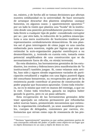 217
¿UNIVERSIDAD +IVA O UNIVERSIDAD MASIVA? CONSTRUCCIÓN DE PODER POPULAR...
no, existen, y de hecho allí se toman decisiones que afectan
nuestra cotidianidad en la universidad. Se hace necesario
de arranque descartar dos planteos simplistas -aunque
honestos, en algunos casos- y aparentemente opuestos:10
por un lado la visión que plantea una “huida” de la institu-
ción desde una posición pretendidamente purista e inmacu-
lada frente a cualquier tipo de poder -considerado corruptor
per se-; por otro lado, la reducción de la política emancipa-
toria a una mera sustitución de burócratas traidores por
representantes verdaderamente democráticos. Se nos plan-
tea así el gran interrogante de cómo jugar en una cancha
embarrada para nosotros, regida por lógicas que más que
estimular la auto-organización popular contribuyen a su
desmovilización, y, teniendo en cuenta esto, tomarla como
potencial amplificadora de una construcción que se da
necesariamente fuera de ella, en otro(s) terreno(s).
En esta dinámica, las herramientas gremiales de los estu-
diantes, los centros y federaciones (otra manifestación de “lo
institucional”) también juegan. Si, como veíamos más arri-
ba, han sido y siguen siendo organismos vaciados de parti-
cipación estudiantil y regidos con una lógica punteril digna
del conurbano bonaerense, su recuperación por parte de la
resistencia puede contribuir al proceso de construcción de
poder popular que buscamos apuntalar. Como toda trinche-
ra, no es lo mismo que esté en manos del enemigo, a que no
lo esté. Como toda trinchera, ganarla no implica haber
ganado la guerra, pero es un paso adelante.
Esta recuperación de las herramientas gremiales debe
traer aparejado un esfuerzo permanente por refundarlas
sobre nuevas bases, promoviendo mecanismos que estimu-
len la organización estudiantil, ya sean asambleas genera-
les, cuerpos de delegados, comisiones por carrera, etc.
Instancias que sirvan como caja de resonancia de las pro-
10
Decimos “aparentemente” opuestos ya que ambas posiciones parten de
una concepción reificada del poder: el poder como objeto-en-un-lugar que
es objeto demoníaco en un caso y objeto de deseo en otro.
 
