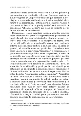 218
REFLEXIONES SOBRE EL PODER POPULAR
blemáticas hasta entonces vividas en el ámbito privado, y
que apunten a su resolución colectiva. Que sean parte (y no
el único agente) de un proceso de lucha que combine el des-
pliegue y la materialización de una institucionalidad alter-
nativa a la hegemónica, anticipatoria de nuevos valores y
relaciones sociales (“lucha prefigurativa”) con una serie de
conquistas (“eficacia táctica”) que sean el cimiento de un
nuevo proceso de movilización.
Nuevamente, estas premisas pueden resultar muchas
veces inconcebibles para las organizaciones partidarias de
izquierda, adeptas (casi adictas) a los cánones clásicos, ele-
vados -más bien reducidos- a la categoría de dogma. Esto
es, la ubicación de la organización como una conciencia
externa (la conciencia política) a su base social (la clase en
general, el estudiantado en particular), concebida ésta
como un objeto a convencer, “traccionar” o representar... y
que ubicará a su vanguardia, entre las posibles, a partir de
la posesión por ésta del programa correcto. Así el partido
privilegia sistemáticamente los objetivos propios, ya sean
estos la acumulación en la organización, la referencia en “el
frente de masas” o su posición en la institución.11
Esto, en
situación de movilización y participación estudiantil, ya es
obturante, ya que impide la consolidación del movimiento y
de sus militantes, lo somete a una insoportable disputa
entre distintas “vanguardias autoproclamadas” y “corralitos
de línea”, lo manipula y cosifica como si fuera una masa a
movilizar y no una conjunción de subjetividades con poten-
cialidades individuales y colectivas transformadoras y lo
convierte sólo en el “coto de caza” para disputar futuros
militantes. Pero aún se hace más patético cuando en
momentos de quietud, sólo se interpela al “movimiento
estudiantil” desde su condición de electorado o clientela,
ofreciéndole el mejor “combo” para que compre; naturali-
zando la ausencia de participación, se la profundiza.
11
Objetivos que, por cierto, no son mutuamente excluyentes y pueden de
hecho complementarse mutuamente.
 