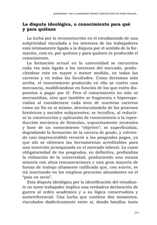 219
¿UNIVERSIDAD +IVA O UNIVERSIDAD MASIVA? CONSTRUCCIÓN DE PODER POPULAR...
La disputa ideológica, o conocimiento para qué
y para quiénes
La lucha por la reconstrucción en el estudiantado de una
subjetividad vinculada a los intereses de los trabajadores
está íntimamente ligada a la disputa por el sentido de la for-
mación, esto es, por quiénes y para quiénes es producido el
conocimiento.
La formación actual en la universidad se encuentra
cada vez más ligada a los intereses del mercado, produ-
ciéndose esto en mayor o menor medida, en todas las
carreras y en todas las facultades. Como decíamos más
arriba, el conocimiento producido en ella se vuelve una
mercancía, modificándose en función de los que estén dis-
puestos a pagar por él. Pero el conocimiento no sólo se
mercantiliza, sino que también se fragmenta e hiperespe-
cializa al considerarse cada área de nuestras carreras
como un fin en sí mismo, desvinculándola de los procesos
históricos y sociales subyacentes; se tecnifica, al reducir-
se la construcción y aplicación de conocimiento a la repro-
ducción mecánica de fórmulas, supuestamente neutrales
y base de un conocimiento “objetivo”; se superficializa,
degradando la formación de la carrera de grado, y volvien-
do casi imprescindible recurrir a los posgrados pagos, ya
que ahí se obtienen las herramientas acreditables para
una inserción jerarquizada en el mercado laboral. La cuasi
obligatoriedad de los posgrados, en definitiva, profundiza
la elitización de la universidad, produciendo una escasa
minoría con altas remuneraciones y una gran mayoría de
fuerza de trabajo altamente calificada que, con suerte, se
irá insertando en los empleos precarios abundantes en el
“país en serio”.
Esta disputa ideológica por la identificación del estudian-
te en tanto trabajador implica una verdadera declaración de
guerra al orden académico y a su lógica conservadora y
autorreferencial. Una lucha que contiene dos momentos,
vinculados dialécticamente entre sí, dando batallas tanto
 