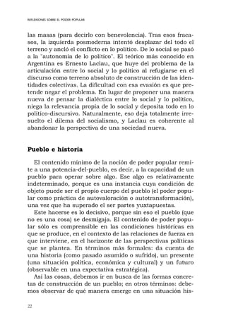 22
REFLEXIONES SOBRE EL PODER POPULAR
las masas (para decirlo con benevolencia). Tras esos fraca-
sos, la izquierda posmoderna intentó desplazar del todo el
terreno y ancló el conflicto en lo político. De lo social se pasó
a la "autonomía de lo político". El teórico más conocido en
Argentina es Ernesto Laclau, que huye del problema de la
articulación entre lo social y lo político al refugiarse en el
discurso como terreno absoluto de construcción de las iden-
tidades colectivas. La dificultad con esa evasión es que pre-
tende negar el problema. En lugar de proponer una manera
nueva de pensar la dialéctica entre lo social y lo político,
niega la relevancia propia de lo social y deposita todo en lo
político-discursivo. Naturalmente, eso deja totalmente irre-
suelto el dilema del socialismo, y Laclau es coherente al
abandonar la perspectiva de una sociedad nueva.
Pueblo e historia
El contenido mínimo de la noción de poder popular remi-
te a una potencia-del-pueblo, es decir, a la capacidad de un
pueblo para operar sobre algo. Ese algo es relativamente
indeterminado, porque es una instancia cuya condición de
objeto puede ser el propio cuerpo del pueblo (el poder popu-
lar como práctica de autovaloración o autotransformación),
una vez que ha superado el ser partes yuxtapuestas.
Este hacerse es lo decisivo, porque sin eso el pueblo (que
no es una cosa) se desmigaja. El contenido de poder popu-
lar sólo es comprensible en las condiciones históricas en
que se produce, en el contexto de las relaciones de fuerza en
que interviene, en el horizonte de las perspectivas políticas
que se plantea. En términos más formales: da cuenta de
una historia (como pasado asumido o sufrido), un presente
(una situación política, económica y cultural) y un futuro
(observable en una expectativa estratégica).
Así las cosas, debemos ir en busca de las formas concre-
tas de construcción de un pueblo; en otros términos: debe-
mos observar de qué manera emerge en una situación his-
 