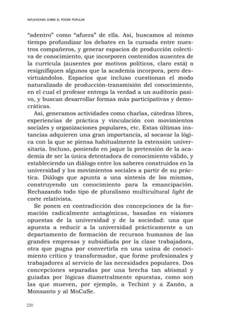 220
REFLEXIONES SOBRE EL PODER POPULAR
“adentro” como “afuera” de ella. Así, buscamos al mismo
tiempo profundizar los debates en la cursada entre nues-
tros compañeros, y generar espacios de producción colecti-
va de conocimiento, que incorporen contenidos ausentes de
la currícula (ausentes por motivos políticos, claro está) o
resignifiquen algunos que la academia incorpora, pero des-
virtuándolos. Espacios que incluso cuestionan el modo
naturalizado de producción-transmisión del conocimiento,
en el cual el profesor entrega la verdad a un auditorio pasi-
vo, y buscan desarrollar formas más participativas y demo-
cráticas.
Así, generamos actividades como charlas, cátedras libres,
experiencias de práctica y vinculación con movimientos
sociales y organizaciones populares, etc. Estas últimas ins-
tancias adquieren una gran importancia, al socavar la lógi-
ca con la que se piensa habitualmente la extensión univer-
sitaria. Incluso, poniendo en jaque la pretensión de la aca-
demia de ser la única detentadora de conocimiento válido, y
estableciendo un diálogo entre los saberes construidos en la
universidad y los movimientos sociales a partir de su prác-
tica. Diálogo que apunta a una síntesis de los mismos,
construyendo un conocimiento para la emancipación.
Rechazando todo tipo de pluralismo multicultural light de
corte relativista.
Se ponen en contradicción dos concepciones de la for-
mación radicalmente antagónicas, basadas en visiones
opuestas de la universidad y de la sociedad: una que
apuesta a reducir a la universidad prácticamente a un
departamento de formación de recursos humanos de las
grandes empresas y subsidiada por la clase trabajadora,
otra que pugna por convertirla en una usina de conoci-
miento crítico y transformador, que forme profesionales y
trabajadores al servicio de las necesidades populares. Dos
concepciones separadas por una brecha tan abismal y
guiadas por lógicas diametralmente opuestas, como son
las que mueven, por ejemplo, a Techint y a Zanón, a
Monsanto y al MoCaSe.
 