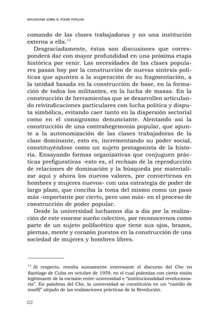 222
REFLEXIONES SOBRE EL PODER POPULAR
comando de las clases trabajadoras y no una institución
externa a ella.13
Desgraciadamente, éstas son discusiones que corres-
ponderá dar con mayor profundidad en una próxima etapa
histórica por venir. Las necesidades de las clases popula-
res pasan hoy por la construcción de nuevas síntesis polí-
ticas que apunten a la superación de su fragmentación, a
la unidad basada en la construcción de base, en la forma-
ción de todos los militantes, en la lucha de masas. En la
construcción de herramientas que se desarrollen articulan-
do reivindicaciones particulares con lucha política y dispu-
ta simbólica, evitando caer tanto en la dispersión sectorial
como en el consignismo denunciante. Alentando así la
construcción de una contrahegemonía popular, que apun-
te a la autonomización de las clases trabajadoras de la
clase dominante, esto es, incrementando su poder social,
constituyéndose como un sujeto protagonista de la histo-
ria. Ensayando formas organizativas que conjuguen prác-
ticas prefigurativas -esto es, el rechazo de la reproducción
de relaciones de dominación y la búsqueda por materiali-
zar aquí y ahora los nuevos valores, por convertirnos en
hombres y mujeres nuevos- con una estrategia de poder de
largo plazo, que conciba la toma del mismo como un paso
más -importante por cierto, pero uno más- en el proceso de
construcción de poder popular.
Desde la universidad luchamos día a día por la realiza-
ción de este enorme sueño colectivo, por reconocernos como
parte de un sujeto polifacético que tiene sus ojos, brazos,
piernas, mente y corazón puestos en la construcción de una
sociedad de mujeres y hombres libres.
13
Al respecto, resulta sumamente interesante el discurso del Che en
Santiago de Cuba en octubre de 1959, en el cual polemiza con cierta visión
legitimante de la escisión entre universidad e “institucionalidad revoluciona-
ria”. En palabras del Che, la universidad se constituiría en un “castillo de
marfil” alejado de las realizaciones prácticas de la Revolución.
 