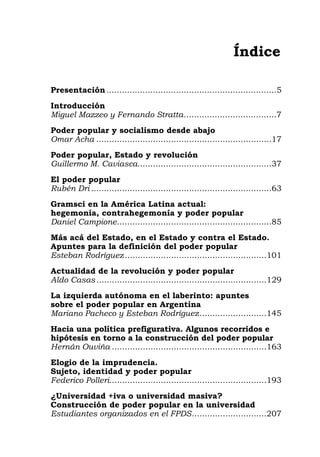 Índice
Presentación..................................................................5
Introducción
Miguel Mazzeo y Fernando Stratta....................................7
Poder popular y socialismo desde abajo
Omar Acha ....................................................................17
Poder popular, Estado y revolución
Guillermo M. Caviasca....................................................37
El poder popular
Rubén Dri ......................................................................63
Gramsci en la América Latina actual:
hegemonía, contrahegemonía y poder popular
Daniel Campione............................................................85
Más acá del Estado, en el Estado y contra el Estado.
Apuntes para la definición del poder popular
Esteban Rodríguez.......................................................101
Actualidad de la revolución y poder popular
Aldo Casas ..................................................................129
La izquierda autónoma en el laberinto: apuntes
sobre el poder popular en Argentina
Mariano Pacheco y Esteban Rodríguez..........................145
Hacia una política prefigurativa. Algunos recorridos e
hipótesis en torno a la construcción del poder popular
Hernán Ouviña ............................................................163
Elogio de la imprudencia.
Sujeto, identidad y poder popular
Federico Polleri.............................................................193
¿Universidad +iva o universidad masiva?
Construcción de poder popular en la universidad
Estudiantes organizados en el FPDS.............................207
 