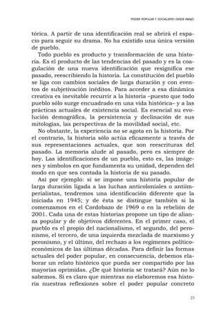 23
PODER POPULAR Y SOCIALISMO DESDE ABAJO
tórica. A partir de una identificación real se abrirá el espa-
cio para seguir su drama. No ha existido una única versión
de pueblo.
Todo pueblo es producto y transformación de una histo-
ria. Es el producto de las tendencias del pasado y es la coa-
gulación de una nueva identificación que resignifica ese
pasado, reescribiendo la historia. La constitución del pueblo
se liga con cambios sociales de larga duración y con even-
tos de subjetivación inéditos. Para acceder a esa dinámica
creativa es inevitable recurrir a la historia –puesto que todo
pueblo sólo surge encuadrado en una vida histórica– y a las
prácticas actuales de existencia social. Es esencial su evo-
lución demográfica, la persistencia y declinación de sus
mitologías, las perspectivas de la movilidad social, etc.
No obstante, la experiencia no se agota en la historia. Por
el contrario, la historia sólo actúa eficazmente a través de
sus representaciones actuales, que son reescrituras del
pasado. La memoria alude al pasado, pero es siempre de
hoy. Las identificaciones de un pueblo, esto es, las imáge-
nes y símbolos en que fundamenta su unidad, dependen del
modo en que sea contada la historia de su pasado.
Así por ejemplo: si se impone una historia popular de
larga duración ligada a las luchas anticoloniales o antiim-
perialistas, tendremos una identificación diferente que la
iniciada en 1945; y de ésta se distingue también si la
comenzamos en el Cordobazo de 1969 o en la rebelión de
2001. Cada una de estas historias propone un tipo de alian-
za popular y de objetivos diferentes. En el primer caso, el
pueblo es el propio del nacionalismo, el segundo, del pero-
nismo, el tercero, de una izquierda mezclada de marxismo y
peronismo, y el último, del rechazo a los regímenes político-
económicos de las últimas décadas. Para definir las formas
actuales del poder popular, en consecuencia, debemos ela-
borar un relato histórico que pueda ser compartido por las
mayorías oprimidas. ¿De qué historia se tratará? Aún no lo
sabemos. Sí es claro que mientras no elaboremos esa histo-
ria nuestras reflexiones sobre el poder popular concreto
 