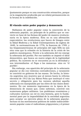 24
REFLEXIONES SOBRE EL PODER POPULAR
(justamente porque es una construcción retroactiva, porque
es la coagulación producida por un relato) permanecerán en
la bruma de la indefinición.
El vínculo entre poder popular y democracia
Hablamos de poder popular como la concreción de la
soberanía popular, un principio de la política que se con-
vierte en base de las formas del poder de manera revolucio-
naria en la época moderna. Ésta no es una afirmación
especulativa: las revoluciones que hacen de bisagra entre
la Edad Moderna y la Edad Contemporánea (la inglesa de
1640, la norteamericana de 1776, la francesa de 1789, y
las hispanoamericanas de principios del siglo XIX) no son
otra cosa que la eclosión en la historia de la crisis de los
poderes monárquicos. Frente a la soberanía del rey emerge
la soberanía del pueblo. Por eso también se impone el ideal
democrático, que busca un nuevo origen de la legitimidad
política. Su sustento no se encuentra ya en la divinidad y
sus intermediarios -el Papa o los monarcas- sino en "el
pueblo".
Sin embargo, esa aparición del principio de la soberanía
popular se dio con violentas contradicciones, y raramente
se convirtió en gobierno de las masas. De hecho, la histo-
ria argentina nos muestra que al menos hasta la reforma
electoral de 1912 (la Ley Sáenz Peña que instituyó el voto
secreto y obligatorio para los varones adultos) aquella
soberanía era manipulada por las elites de las clases domi-
nantes. En ese momento ingresamos en la época de la
democracia de masas que, como sabemos, convivió con
numerosos golpes militares. Los problemas económicos y
culturales tuvieron un rol en esta historia, pero lo funda-
mental pasó por la imposibilidad de la sociedad argentina
para aceptar un ejercicio pleno de la soberanía popular.
Incluso en los movimientos políticos de índole indiscutible-
mente popular como el radicalismo yrigoyenista y el primer
 