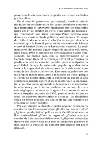 25
PODER POPULAR Y SOCIALISMO DESDE ABAJO
peronismo las formas reales del poder estuvieron mediadas
por las elites.
En el caso del peronismo, por ejemplo, desde el princi-
pio hubo un conflicto entre las bases populares y obreras
que representó el laborismo organizado por los sindicatos
luego del 17 de octubre de 1945, y las elites del radicalis-
mo "renovador" que Juan Domingo Perón convocó para
dotar a su movimiento de políticos profesionales. En mayo
de 1946 el líder ordenó la disolución de los partidos de la
coalición que lo llevó al poder en las elecciones de febrero
y creó el Partido Único de la Revolución Nacional. La regi-
mentación del partido siguió exigiendo muchos esfuerzos,
pero hacia 1952 el proceso de verticalización estaba con-
sumado. Lo mismo pasó con la burocratización de la
Confederación General del Trabajo (CGT). El peronismo no
perdía con esto su carácter popular, pero sí resignaba la
posibilidad de que la soberanía popular que detentaba
tuviera la capacidad de alimentarse de la vida social con-
creta de las clases subalternas. Eso sería pagado caro por
las propias masas populares a mediados de 1955, porque
si Perón no estaba dispuesto a convocar al pueblo a una
resistencia armada contra el golpe militar que lo amenaza-
ba, el pueblo había aprendido a depositar en el conductor
la soberanía y por lo tanto quedaba inerme ante la reac-
ción oligárquica. A veces se exageran los conatos de resis-
tencia surgidos en junio de 1955, pero el hecho es que se
trató de acciones minoritarias y aisladas. La dramática
caída de Perón muestra los límites de un tipo concreto de
creación de poder popular.
Por eso, cuando se discute el poder popular es necesario
considerar sus formas concretas. ¿Cuáles son sus sentidos?
¿Agota su productividad política en la identificación con un
líder carismático? ¿Cómo se organiza? ¿Cuáles son sus
canales de información y deliberación? ¿Hay una delegación
decisiva del poder? Con este tipo de preguntas podemos ir
más allá de la cuestión del carácter democrático del poder
popular.
 