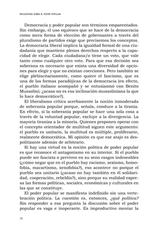 26
REFLEXIONES SOBRE EL PODER POPULAR
Democracia y poder popular son términos emparentados.
Sin embargo, el uso equívoco que se hace de la democracia
como mera forma de elección de gobernantes a través del
pluralismo de partidos exige que precisemos los conceptos.
La democracia liberal implica la igualdad formal de una ciu-
dadanía que mantiene plenos derechos respecto a la capa-
cidad de elegir. Cada ciudadana/o tiene un voto, que vale
tanto como cualquier otro voto. Para que esa decisión sea
soberana es necesario que exista una diversidad de opcio-
nes para elegir y que no existan coerciones. Pero también se
elige plebiscitariamente, como quiere el fascismo, que es
una de las formas paradójicas de la democracia (en efecto,
el pueblo italiano acompañó y se entusiasmó con Benito
Mussolini; ¿acaso no es esa inclinación mussoliniana la que
lo hace democrático?).
El liberalismo critica acerbamente la noción inmoderada
de soberanía popular porque, señala, conduce a la tiranía.
En efecto, si la soberanía popular se hace una sola cosa a
través de la voluntad popular, excluye a la divergencia. La
mayoría tiraniza a la minoría. Quienes proponen operar con
el concepto orientador de multitud siguen este argumento:
el pueblo es unitario, la multitud es múltiple, proliferante,
realmente democrática. Mi opinión es que ese atajo es des-
politizante además de arbitrario.
Si hay una virtud en la noción política de poder popular
es que reconoce el antagonismo en su interior. Si el pueblo
puede ser fascista o perviven en su seno rasgos indeseables
(¿cómo negar que en el pueblo hay racismo, sexismo, homo-
fobia, macartismo, xenofobia?), eso acontece no porque el
pueblo sea unitario (¿acaso no hay también en él solidari-
dad, cooperación, rebeldía?), sino porque su realidad expre-
sa las formas políticas, sociales, económicas y culturales en
las que se constituye.
El poder popular se manifiesta indefinido sin una verte-
bración política. La cuestión es, entonces, ¿qué política?
Sin responder a esa pregunta la discusión sobre el poder
popular es vaga e inoperante. Es improductivo mentar la
 