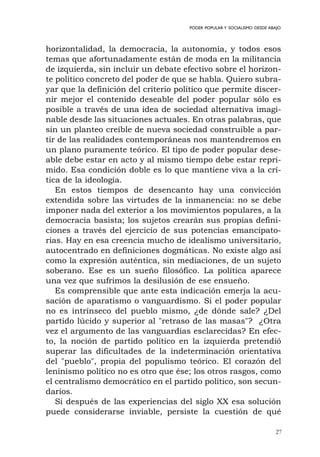 27
PODER POPULAR Y SOCIALISMO DESDE ABAJO
horizontalidad, la democracia, la autonomía, y todos esos
temas que afortunadamente están de moda en la militancia
de izquierda, sin incluir un debate efectivo sobre el horizon-
te político concreto del poder de que se habla. Quiero subra-
yar que la definición del criterio político que permite discer-
nir mejor el contenido deseable del poder popular sólo es
posible a través de una idea de sociedad alternativa imagi-
nable desde las situaciones actuales. En otras palabras, que
sin un planteo creíble de nueva sociedad construible a par-
tir de las realidades contemporáneas nos mantendremos en
un plano puramente teórico. El tipo de poder popular dese-
able debe estar en acto y al mismo tiempo debe estar repri-
mido. Esa condición doble es lo que mantiene viva a la crí-
tica de la ideología.
En estos tiempos de desencanto hay una convicción
extendida sobre las virtudes de la inmanencia: no se debe
imponer nada del exterior a los movimientos populares, a la
democracia basista; los sujetos crearán sus propias defini-
ciones a través del ejercicio de sus potencias emancipato-
rias. Hay en esa creencia mucho de idealismo universitario,
autocentrado en definiciones dogmáticas. No existe algo así
como la expresión auténtica, sin mediaciones, de un sujeto
soberano. Ese es un sueño filosófico. La política aparece
una vez que sufrimos la desilusión de ese ensueño.
Es comprensible que ante esta indicación emerja la acu-
sación de aparatismo o vanguardismo. Si el poder popular
no es intrínseco del pueblo mismo, ¿de dónde sale? ¿Del
partido lúcido y superior al "retraso de las masas"? ¿Otra
vez el argumento de las vanguardias esclarecidas? En efec-
to, la noción de partido político en la izquierda pretendió
superar las dificultades de la indeterminación orientativa
del "pueblo", propia del populismo teórico. El corazón del
leninismo político no es otro que ése; los otros rasgos, como
el centralismo democrático en el partido político, son secun-
darios.
Si después de las experiencias del siglo XX esa solución
puede considerarse inviable, persiste la cuestión de qué
 