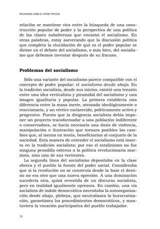 28
REFLEXIONES SOBRE EL PODER POPULAR
relación se mantiene viva entre la búsqueda de una cons-
trucción popular de poder y la perspectiva de una política
de las clases subalternas que encarnó el socialismo. En
otras palabras, estoy aseverando que la discusión política
que completa la elucidación de qué es el poder popular se
dirime en el debate del socialismo, o más bien, del socialis-
mo que debemos inventar después de su fracaso.
Problemas del socialismo
Sólo una variante del socialismo parece compatible con el
concepto de poder popular: el socialismo desde abajo. En
la tradición socialista, desde sus inicios, existió una tensión
entre una idea verticalista y piramidal del socialismo y una
imagen igualitaria y popular. La primera establecía una
diferencia entre la masa inerte, atrasada ideológicamente o
reaccionaria, y un vértice esclarecido, políticamente activo y
progresivo. Puesto que la dirigencia socialista debía impo-
ner un proyecto transformador a una población indiferente
o conservadora, se hacía necesaria una dosis de violencia,
manipulación o ilustración que tornara posibles los cam-
bios que, al menos en teoría, beneficiarían al conjunto de la
sociedad. Esta manera de entender el socialismo está inser-
ta en la tradición socialista; por eso el estalinismo no fue
ninguna pesadilla externa a la política revolucionaria mar-
xista, sino una de sus vertientes.
La segunda línea del socialismo depositaba en la clase
obrera y el pueblo la fuente del poder social. Consideraba
que si la revolución no se construía desde la base el desti-
no no era otro que una nueva opresión. A una dominación
sucedería otra, quizá revestida de un discurso socialista,
pero en realidad igualmente opresora. En cambio, una vía
socialista de índole democrática necesitaba la autoorganiza-
ción desde abajo, plebeya, que neutralizara la burocratiza-
ción, garantizara los procedimientos democráticos, y man-
tuviera la vocación participativa del pueblo trabajador.
 
