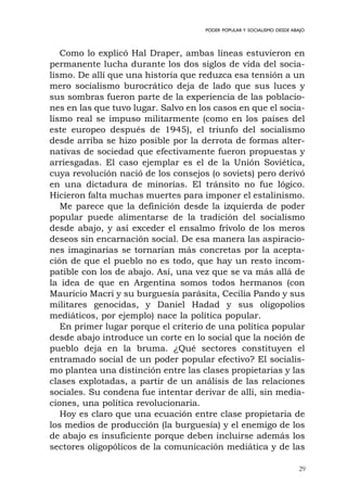 29
PODER POPULAR Y SOCIALISMO DESDE ABAJO
Como lo explicó Hal Draper, ambas líneas estuvieron en
permanente lucha durante los dos siglos de vida del socia-
lismo. De allí que una historia que reduzca esa tensión a un
mero socialismo burocrático deja de lado que sus luces y
sus sombras fueron parte de la experiencia de las poblacio-
nes en las que tuvo lugar. Salvo en los casos en que el socia-
lismo real se impuso militarmente (como en los países del
este europeo después de 1945), el triunfo del socialismo
desde arriba se hizo posible por la derrota de formas alter-
nativas de sociedad que efectivamente fueron propuestas y
arriesgadas. El caso ejemplar es el de la Unión Soviética,
cuya revolución nació de los consejos (o soviets) pero derivó
en una dictadura de minorías. El tránsito no fue lógico.
Hicieron falta muchas muertes para imponer el estalinismo.
Me parece que la definición desde la izquierda de poder
popular puede alimentarse de la tradición del socialismo
desde abajo, y así exceder el ensalmo frívolo de los meros
deseos sin encarnación social. De esa manera las aspiracio-
nes imaginarias se tornarían más concretas por la acepta-
ción de que el pueblo no es todo, que hay un resto incom-
patible con los de abajo. Así, una vez que se va más allá de
la idea de que en Argentina somos todos hermanos (con
Mauricio Macri y su burguesía parásita, Cecilia Pando y sus
militares genocidas, y Daniel Hadad y sus oligopolios
mediáticos, por ejemplo) nace la política popular.
En primer lugar porque el criterio de una política popular
desde abajo introduce un corte en lo social que la noción de
pueblo deja en la bruma. ¿Qué sectores constituyen el
entramado social de un poder popular efectivo? El socialis-
mo plantea una distinción entre las clases propietarias y las
clases explotadas, a partir de un análisis de las relaciones
sociales. Su condena fue intentar derivar de allí, sin media-
ciones, una política revolucionaria.
Hoy es claro que una ecuación entre clase propietaria de
los medios de producción (la burguesía) y el enemigo de los
de abajo es insuficiente porque deben incluirse además los
sectores oligopólicos de la comunicación mediática y de las
 