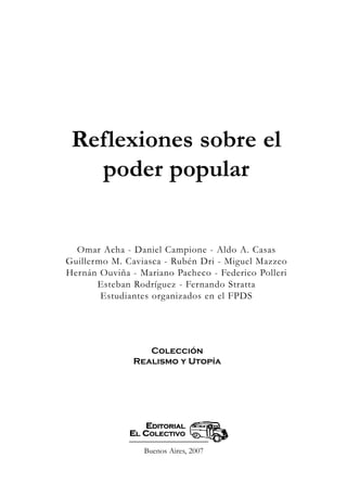 Buenos Aires, 2007
EEDDIITTOORRIIAALL
EELL CCOOLLEECCTTIIVVOO
Reflexiones sobre el
poder popular
Omar Acha - Daniel Campione - Aldo A. Casas
Guillermo M. Caviasca - Rubén Dri - Miguel Mazzeo
Hernán Ouviña - Mariano Pacheco - Federico Polleri
Esteban Rodríguez - Fernando Stratta
Estudiantes organizados en el FPDS
Colección
Realismo y Utopía
 