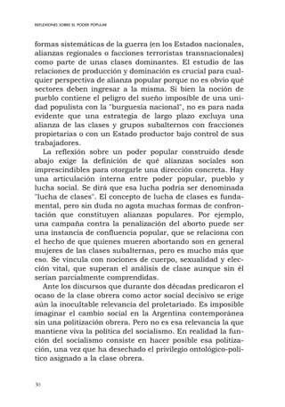 30
REFLEXIONES SOBRE EL PODER POPULAR
formas sistemáticas de la guerra (en los Estados nacionales,
alianzas regionales o facciones terroristas transnacionales)
como parte de unas clases dominantes. El estudio de las
relaciones de producción y dominación es crucial para cual-
quier perspectiva de alianza popular porque no es obvio qué
sectores deben ingresar a la misma. Si bien la noción de
pueblo contiene el peligro del sueño imposible de una uni-
dad populista con la "burguesía nacional", no es para nada
evidente que una estrategia de largo plazo excluya una
alianza de las clases y grupos subalternos con fracciones
propietarias o con un Estado productor bajo control de sus
trabajadores.
La reflexión sobre un poder popular construido desde
abajo exige la definición de qué alianzas sociales son
imprescindibles para otorgarle una dirección concreta. Hay
una articulación interna entre poder popular, pueblo y
lucha social. Se dirá que esa lucha podría ser denominada
"lucha de clases". El concepto de lucha de clases es funda-
mental, pero sin duda no agota muchas formas de confron-
tación que constituyen alianzas populares. Por ejemplo,
una campaña contra la penalización del aborto puede ser
una instancia de confluencia popular, que se relaciona con
el hecho de que quienes mueren abortando son en general
mujeres de las clases subalternas, pero es mucho más que
eso. Se vincula con nociones de cuerpo, sexualidad y elec-
ción vital, que superan el análisis de clase aunque sin él
serían parcialmente comprendidas.
Ante los discursos que durante dos décadas predicaron el
ocaso de la clase obrera como actor social decisivo se erige
aún la inocultable relevancia del proletariado. Es imposible
imaginar el cambio social en la Argentina contemporánea
sin una politización obrera. Pero no es esa relevancia la que
mantiene viva la política del socialismo. En realidad la fun-
ción del socialismo consiste en hacer posible esa politiza-
ción, una vez que ha desechado el privilegio ontológico-polí-
tico asignado a la clase obrera.
 