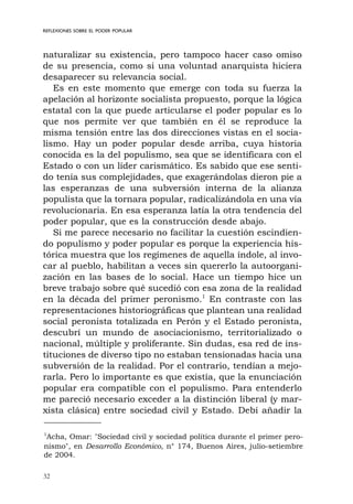 32
REFLEXIONES SOBRE EL PODER POPULAR
naturalizar su existencia, pero tampoco hacer caso omiso
de su presencia, como si una voluntad anarquista hiciera
desaparecer su relevancia social.
Es en este momento que emerge con toda su fuerza la
apelación al horizonte socialista propuesto, porque la lógica
estatal con la que puede articularse el poder popular es lo
que nos permite ver que también en él se reproduce la
misma tensión entre las dos direcciones vistas en el socia-
lismo. Hay un poder popular desde arriba, cuya historia
conocida es la del populismo, sea que se identificara con el
Estado o con un líder carismático. Es sabido que ese senti-
do tenía sus complejidades, que exagerándolas dieron pie a
las esperanzas de una subversión interna de la alianza
populista que la tornara popular, radicalizándola en una vía
revolucionaria. En esa esperanza latía la otra tendencia del
poder popular, que es la construcción desde abajo.
Si me parece necesario no facilitar la cuestión escindien-
do populismo y poder popular es porque la experiencia his-
tórica muestra que los regímenes de aquella índole, al invo-
car al pueblo, habilitan a veces sin quererlo la autoorgani-
zación en las bases de lo social. Hace un tiempo hice un
breve trabajo sobre qué sucedió con esa zona de la realidad
en la década del primer peronismo.1
En contraste con las
representaciones historiográficas que plantean una realidad
social peronista totalizada en Perón y el Estado peronista,
descubrí un mundo de asociacionismo, territorializado o
nacional, múltiple y proliferante. Sin dudas, esa red de ins-
tituciones de diverso tipo no estaban tensionadas hacia una
subversión de la realidad. Por el contrario, tendían a mejo-
rarla. Pero lo importante es que existía, que la enunciación
popular era compatible con el populismo. Para entenderlo
me pareció necesario exceder a la distinción liberal (y mar-
xista clásica) entre sociedad civil y Estado. Debí añadir la
1
Acha, Omar: "Sociedad civil y sociedad política durante el primer pero-
nismo", en Desarrollo Económico, n° 174, Buenos Aires, julio-setiembre
de 2004.
 