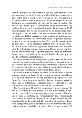 33
PODER POPULAR Y SOCIALISMO DESDE ABAJO
noción gramsciana de sociedad política que reelaboraron
algunos teóricos de la India, que identifica una productivi-
dad entre civil y política en el seno de las localidades y
sociabilidades aparentemente apolíticas, como parte de una
dinámica de coagulación de nuevas formas de poder. Ahí
existía un poder que el peronismo institucionalizado no
pudo utilizar y que terminó osificándose. Pero luego de 1955
constituyeron uno de los corazones de la resistencia pero-
nista que, como se sabe, tuvo en las sociedades de fomen-
to, clubes de fútbol barriales y una miríada de instituciona-
les locales asientos tan relevantes como los grupos sindica-
les en proceso de reorganización. Creo que la investigación
de qué bases en la sociedad política tuvo la época 1969-
1976 nos tiene reservadas grandes sorpresas para nuestra
idea de la historia popular argentina. Como sea, el populis-
mo es articulable con el poder popular. Pero es también,
desde luego, un peligro de manipulación de eso que no
puede controlar absolutamente.
La cuestión reside en qué polo va a prevalecer en la cons-
trucción de una fórmula política plebeya: si la aspiración a
buscar una garantía superior que reemplace la propia obra
de las clases subalternas, o si lo hará una diversidad parti-
cipativa que mantenga la soberanía desde abajo.
Este criterio es útil para analizar las realidades políticas
sudamericanas de hoy. Es cierto que se puede considerar
los objetivos manifiestos de los gobiernos "progresistas" del
Cono Sur, ante lo que es posible plantear diversas posicio-
nes. Pero es interesante observar que el contenido de sus
políticas es indisociable de la forma de las mismas.
En Argentina y Brasil los programas "progresistas" de
Néstor Kirchner y Luiz Inácio Lula Da Silva están plena-
mente concebidos en una lógica que baja desde el Estado.
En el caso argentino, su "progresismo" tan vilipendiado
por la derecha tiene como condición de posibilidad la des-
movilización de la sociedad. En Brasil la situación se hace
más complicada por la existencia de un movimiento cam-
pesino con potencialidad de una política independiente. El
 