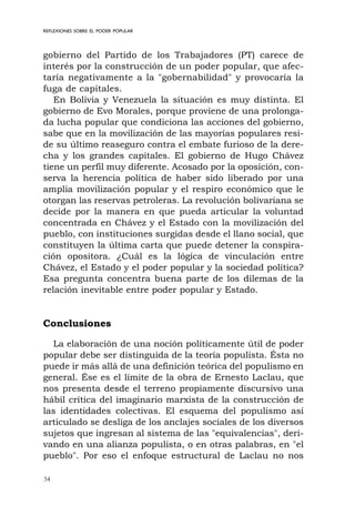 34
REFLEXIONES SOBRE EL PODER POPULAR
gobierno del Partido de los Trabajadores (PT) carece de
interés por la construcción de un poder popular, que afec-
taría negativamente a la "gobernabilidad" y provocaría la
fuga de capitales.
En Bolivia y Venezuela la situación es muy distinta. El
gobierno de Evo Morales, porque proviene de una prolonga-
da lucha popular que condiciona las acciones del gobierno,
sabe que en la movilización de las mayorías populares resi-
de su último reaseguro contra el embate furioso de la dere-
cha y los grandes capitales. El gobierno de Hugo Chávez
tiene un perfil muy diferente. Acosado por la oposición, con-
serva la herencia política de haber sido liberado por una
amplia movilización popular y el respiro económico que le
otorgan las reservas petroleras. La revolución bolivariana se
decide por la manera en que pueda articular la voluntad
concentrada en Chávez y el Estado con la movilización del
pueblo, con instituciones surgidas desde el llano social, que
constituyen la última carta que puede detener la conspira-
ción opositora. ¿Cuál es la lógica de vinculación entre
Chávez, el Estado y el poder popular y la sociedad política?
Esa pregunta concentra buena parte de los dilemas de la
relación inevitable entre poder popular y Estado.
Conclusiones
La elaboración de una noción políticamente útil de poder
popular debe ser distinguida de la teoría populista. Ésta no
puede ir más allá de una definición teórica del populismo en
general. Ése es el límite de la obra de Ernesto Laclau, que
nos presenta desde el terreno propiamente discursivo una
hábil crítica del imaginario marxista de la construcción de
las identidades colectivas. El esquema del populismo así
articulado se desliga de los anclajes sociales de los diversos
sujetos que ingresan al sistema de las "equivalencias", deri-
vando en una alianza populista, o en otras palabras, en "el
pueblo". Por eso el enfoque estructural de Laclau no nos
 