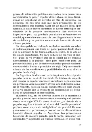 35
PODER POPULAR Y SOCIALISMO DESDE ABAJO
provee de referencias políticas adecuadas para pensar una
construcción de poder popular desde abajo, ni para discri-
minar un populismo de derecha de otro de izquierda. En
definitiva, no nos sirve más que para prevenirnos de los
esencialismos que quieren hacer de un núcleo social (por
ejemplo, la clase obrera industrial) la fuerza estratégica pri-
vilegiada de la práctica revolucionaria. Ese servicio es
importante, pero hay que decir que elude el esfuerzo teórico
crucial, que consiste en construir una diagonal entre la teo-
ría socialista y la práctica concreta de formación de una
alianza popular.
En otras palabras, el desafío verdadero consiste en saber
si podemos pensar una teoría del poder popular desde abajo
que se alimente de las formas actuales, reales, de la vida de
las clases subalternas. No para deducir de esa vida al pue-
blo –pues es ya evidente que de lo social no se transita
directamente a lo político– sino para establecer para un
período histórico y un contexto económico-político determi-
nado (América Latina a principios del siglo XXI) un entendi-
miento de las condiciones y posibilidades de una alianza
popular desde abajo.
En Argentina, la discusión de la izquierda sobre el poder
popular tiene un capítulo inevitable. Es totalmente superfi-
cial mentar lo popular sin hacer un balance de la experien-
cia peronista. Aquí sólo podré ofrecer una indicación suma-
ria al respecto, pero sin ella mi argumentación sería incom-
pleta (ya señalé que la crítica de las experiencias del socia-
lismo es igualmente imprescindible).
¿Estamos hoy, en los diversos planos de la experiencia
política y social, en el mismo entramado real que el prevale-
ciente en el siglo XX? En otros términos: ¿la historia de lo
popular seguida a través del drama del "pueblo peronista"
perdura como matriz de inteligibilidad del pueblo? De nin-
guna manera: el peronismo ya no es el norte cultural de una
(posible) alianza popular en Argentina. Las proyecciones
históricas de nuestro pasado, por lo tanto, necesitan ser
elaboradas y superadas en nuevas fórmulas, en otros reci-
 