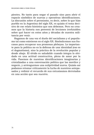 36
REFLEXIONES SOBRE EL PODER POPULAR
pientes. No tanto para negar el pasado sino para abrir el
espacio simbólico de nuevas y operativas identificaciones.
La discusión sobre el peronismo, es decir, sobre lo que hizo
pueblo en la Argentina del siglo XX, es quizás el tema deci-
sivo de ese relato histórico que nos debemos. Pero no crea-
mos que la historia nos proveerá de lecciones irrefutables
sobre qué hacer en estos años y décadas de nuestra mili-
tancia por venir.
Hagamos de una vez el duelo del socialismo y el populis-
mo tal como existieron en el siglo XX. Simbolicemos sus fra-
casos para recuperar sus promesas plebeyas. Lo importan-
te para la política no es la defensa de una identidad (eso es
el dogmatismo), sino la práctica de la revolución popular y
desde abajo. El olvido es saludable cuando integra lo olvi-
dado en una actitud constructiva, plena de amor por la
vida. Pasemos de nuestras identificaciones imaginarias y
cristalizadas a una conversación política que las movilice y
negocie, y arriesguemos una subjetividad nueva. Quizás así
podamos retomar críticamente la lucha de nuestros antepa-
sados y redimir el recuerdo de sus entusiasmos derrotados
en una acción que sea nuestra.
 