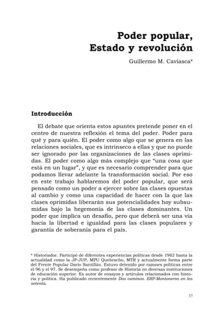 37
Introducción
El debate que orienta estos apuntes pretende poner en el
centro de nuestra reflexión el tema del poder. Poder para
qué y para quién. El poder como algo que se genera en las
relaciones sociales, que es intrínseco a ellas y que no puede
ser ignorado por las organizaciones de las clases oprimi-
das. El poder como algo más complejo que “una cosa que
está en un lugar”, y que es necesario comprender para que
podamos llevar adelante la transformación social. Por eso
en este trabajo hablaremos del poder popular, que será
pensado como un poder a ejercer sobre las clases opuestas
al cambio y como una capacidad de hacer con la que las
clases oprimidas liberarán sus potencialidades hoy subsu-
midas bajo la hegemonía de las clases dominantes. Un
poder que implica un desafío, pero que deberá ser una vía
hacia la libertad e igualdad para las clases populares y
garantía de soberanía para el país.
Poder popular,
Estado y revolución
Guillermo M. Caviasca*
* Historiador. Participó de diferentes experiencias políticas desde 1982 hasta la
actualidad como la JP-JUP, MPU Quebracho, MTR y actualmente forma parte
del Frente Popular Darío Santillán. Estuvo detenido por razones políticas entre
el 96 y el 97. Se desempeña como profesor de Historia en diversas instituciones
de educación superior. Es autor de ensayos y artículos relacionados con histo-
ria y política. Ha publicado recientemente Dos caminos. ERP-Montoneros en los
setenta.
 