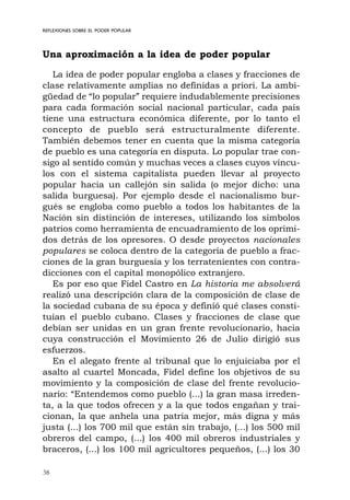 38
REFLEXIONES SOBRE EL PODER POPULAR
Una aproximación a la idea de poder popular
La idea de poder popular engloba a clases y fracciones de
clase relativamente amplias no definidas a priori. La ambi-
güedad de “lo popular” requiere indudablemente precisiones
para cada formación social nacional particular, cada país
tiene una estructura económica diferente, por lo tanto el
concepto de pueblo será estructuralmente diferente.
También debemos tener en cuenta que la misma categoría
de pueblo es una categoría en disputa. Lo popular trae con-
sigo al sentido común y muchas veces a clases cuyos víncu-
los con el sistema capitalista pueden llevar al proyecto
popular hacia un callejón sin salida (o mejor dicho: una
salida burguesa). Por ejemplo desde el nacionalismo bur-
gués se engloba como pueblo a todos los habitantes de la
Nación sin distinción de intereses, utilizando los símbolos
patrios como herramienta de encuadramiento de los oprimi-
dos detrás de los opresores. O desde proyectos nacionales
populares se coloca dentro de la categoría de pueblo a frac-
ciones de la gran burguesía y los terratenientes con contra-
dicciones con el capital monopólico extranjero.
Es por eso que Fidel Castro en La historia me absolverá
realizó una descripción clara de la composición de clase de
la sociedad cubana de su época y definió qué clases consti-
tuían el pueblo cubano. Clases y fracciones de clase que
debían ser unidas en un gran frente revolucionario, hacia
cuya construcción el Movimiento 26 de Julio dirigió sus
esfuerzos.
En el alegato frente al tribunal que lo enjuiciaba por el
asalto al cuartel Moncada, Fidel define los objetivos de su
movimiento y la composición de clase del frente revolucio-
nario: “Entendemos como pueblo (...) la gran masa irreden-
ta, a la que todos ofrecen y a la que todos engañan y trai-
cionan, la que anhela una patria mejor, más digna y más
justa (...) los 700 mil que están sin trabajo, (...) los 500 mil
obreros del campo, (...) los 400 mil obreros industriales y
braceros, (...) los 100 mil agricultores pequeños, (...) los 30
 