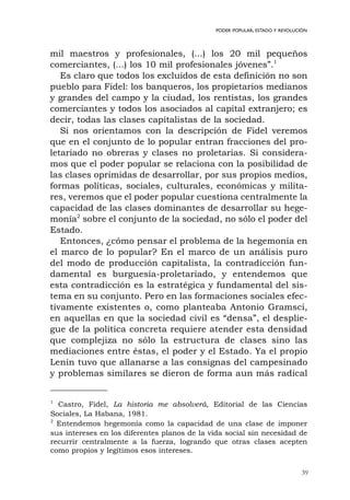 39
PODER POPULAR, ESTADO Y REVOLUCIÓN
mil maestros y profesionales, (...) los 20 mil pequeños
comerciantes, (...) los 10 mil profesionales jóvenes”.1
Es claro que todos los excluidos de esta definición no son
pueblo para Fidel: los banqueros, los propietarios medianos
y grandes del campo y la ciudad, los rentistas, los grandes
comerciantes y todos los asociados al capital extranjero; es
decir, todas las clases capitalistas de la sociedad.
Si nos orientamos con la descripción de Fidel veremos
que en el conjunto de lo popular entran fracciones del pro-
letariado no obreras y clases no proletarias. Si considera-
mos que el poder popular se relaciona con la posibilidad de
las clases oprimidas de desarrollar, por sus propios medios,
formas políticas, sociales, culturales, económicas y milita-
res, veremos que el poder popular cuestiona centralmente la
capacidad de las clases dominantes de desarrollar su hege-
monía2
sobre el conjunto de la sociedad, no sólo el poder del
Estado.
Entonces, ¿cómo pensar el problema de la hegemonía en
el marco de lo popular? En el marco de un análisis puro
del modo de producción capitalista, la contradicción fun-
damental es burguesía-proletariado, y entendemos que
esta contradicción es la estratégica y fundamental del sis-
tema en su conjunto. Pero en las formaciones sociales efec-
tivamente existentes o, como planteaba Antonio Gramsci,
en aquellas en que la sociedad civil es “densa”, el desplie-
gue de la política concreta requiere atender esta densidad
que complejiza no sólo la estructura de clases sino las
mediaciones entre éstas, el poder y el Estado. Ya el propio
Lenin tuvo que allanarse a las consignas del campesinado
y problemas similares se dieron de forma aun más radical
1
Castro, Fidel, La historia me absolverá, Editorial de las Ciencias
Sociales, La Habana, 1981.
2
Entendemos hegemonía como la capacidad de una clase de imponer
sus intereses en los diferentes planos de la vida social sin necesidad de
recurrir centralmente a la fuerza, logrando que otras clases acepten
como propios y legítimos esos intereses.
 
