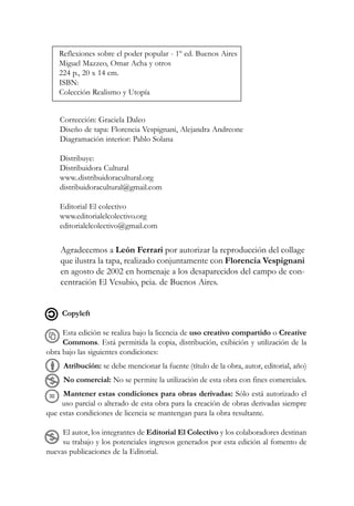 Copyleft
Esta edición se realiza bajo la licencia de uso creativo compartido o Creative
Commons. Está permitida la copia, distribución, exibición y utilización de la
obra bajo las siguientes condiciones:
Atribución: se debe mencionar la fuente (título de la obra, autor, editorial, año)
No comercial: No se permite la utilización de esta obra con fines comerciales.
Mantener estas condiciones para obras derivadas: Sólo está autorizado el
uso parcial o alterado de esta obra para la creación de obras derivadas siempre
que estas condiciones de licencia se mantengan para la obra resultante.
El autor, los integrantes de Editorial El Colectivo y los colaboradores destinan
su trabajo y los potenciales ingresos generados por esta edición al fomento de
nuevas publicaciones de la Editorial.
Reflexiones sobre el poder popular - 1º ed. Buenos Aires
Miguel Mazzeo, Omar Acha y otros
224 p., 20 x 14 cm.
ISBN:
Colección Realismo y Utopía
Corrección: Graciela Daleo
Diseño de tapa: Florencia Vespignani, Alejandra Andreone
Diagramación interior: Pablo Solana
Distribuye:
Distribuidora Cultural
www..distribuidoracultural.org
distribuidoracultural@gmail.com
Editorial El colectivo
www.editorialelcolectivo.org
editorialelcolectivo@gmail.com
Agradecemos a León Ferrari por autorizar la reproducción del collage
que ilustra la tapa, realizado conjuntamente con Florencia Vespignani
en agosto de 2002 en homenaje a los desaparecidos del campo de con-
centración El Vesubio, pcia. de Buenos Aires.
 