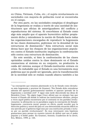 40
REFLEXIONES SOBRE EL PODER POPULAR
en China, Vietnam, Cuba, etc.; el sujeto revolucionario en
sociedades con mayoría de población rural se encontraba
en el campo.
Por otra parte, en las sociedades complejas el despliegue
de la hegemonía se realiza a través de una cantidad de ins-
tituciones que ofician de amortiguadores del conflicto y
reproductoras del sistema. Si concebimos al Estado como
algo más amplio que el aparato burocrático militar propia-
mente dicho y extendemos la noción de Estado hacia todas
las organizaciones encargadas de reproducir la hegemonía
de las clases dominantes, podremos ver la densidad de las
estructuras de dominación.3
Esta estructura social más
densa hace que los choques de las organizaciones popula-
res contra el Estado-institución impliquen la confrontación
sólo contra una estructura de dominación.
En este sentido, si bien la confrontación de las clases
oprimidas unidas contra la clase dominante en el Estado
conmociona al sistema en su conjunto, no produciría la
caída del sistema aunque el Estado-institución entrara en
crisis. Es indudable que el Estado es una herramienta muy
poderosa que no puede ser ignorada, pero la transformación
de la sociedad sólo se realiza cuando abarca también a las
3
La concepción que estamos planteando es la de Estado como dictadu-
ra más hegemonía y proviene de Gramsci: “Por Estado debe entenderse
además del aparato gubernamental también el aparato ‘privado’ de la
hegemonía o sociedad civil”. Y sigue más tarde discutiendo las ideas de
Benedeto Croce: “En algún lugar Croce afirmó que no siempre hay que
buscar el Estado allí donde lo indican las instituciones oficiales, porque
a veces aquél podría encontrarse por el contrario en los partidos revolu-
cionarios: la afirmación no es paradójica según la concepción de Estado-
hegemonía- conciencia moral, porque en efecto, puede suceder que la
dirección política y moral del país en una determinada situación difícil no
sea ejercida por el gobierno legal sino por una institución privada e inclu-
so por un partido revolucionario”. Es muy interesante esta hipótesis
gramsciana para pensar en nuestro intento de definir qué son el poder
popular y el doble poder. En Gramsci, Antonio, Cuadernos de la cárcel,
Era, México, 1999, p. 126.
 