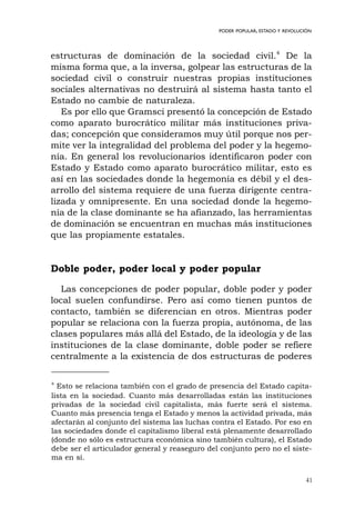 41
PODER POPULAR, ESTADO Y REVOLUCIÓN
estructuras de dominación de la sociedad civil.4
De la
misma forma que, a la inversa, golpear las estructuras de la
sociedad civil o construir nuestras propias instituciones
sociales alternativas no destruirá al sistema hasta tanto el
Estado no cambie de naturaleza.
Es por ello que Gramsci presentó la concepción de Estado
como aparato burocrático militar más instituciones priva-
das; concepción que consideramos muy útil porque nos per-
mite ver la integralidad del problema del poder y la hegemo-
nía. En general los revolucionarios identificaron poder con
Estado y Estado como aparato burocrático militar, esto es
así en las sociedades donde la hegemonía es débil y el des-
arrollo del sistema requiere de una fuerza dirigente centra-
lizada y omnipresente. En una sociedad donde la hegemo-
nía de la clase dominante se ha afianzado, las herramientas
de dominación se encuentran en muchas más instituciones
que las propiamente estatales.
Doble poder, poder local y poder popular
Las concepciones de poder popular, doble poder y poder
local suelen confundirse. Pero así como tienen puntos de
contacto, también se diferencian en otros. Mientras poder
popular se relaciona con la fuerza propia, autónoma, de las
clases populares más allá del Estado, de la ideología y de las
instituciones de la clase dominante, doble poder se refiere
centralmente a la existencia de dos estructuras de poderes
4
Esto se relaciona también con el grado de presencia del Estado capita-
lista en la sociedad. Cuanto más desarrolladas están las instituciones
privadas de la sociedad civil capitalista, más fuerte será el sistema.
Cuanto más presencia tenga el Estado y menos la actividad privada, más
afectarán al conjunto del sistema las luchas contra el Estado. Por eso en
las sociedades donde el capitalismo liberal está plenamente desarrollado
(donde no sólo es estructura económica sino también cultura), el Estado
debe ser el articulador general y reaseguro del conjunto pero no el siste-
ma en sí.
 