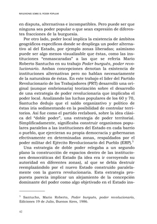 42
REFLEXIONES SOBRE EL PODER POPULAR
en disputa, alternativas e incompatibles. Pero puede ser que
ninguna sea poder popular o que sean expresión de diferen-
tes fracciones de la burguesía.
Por otro lado, poder local implica la existencia de ámbitos
geográficos específicos donde se despliega un poder alterna-
tivo al del Estado, por ejemplo zonas liberadas; asimismo
puede ser algo menos visualizable que éstas, como las ins-
tituciones “enmascaradas” a las que se refería Mario
Roberto Santucho en su trabajo Poder burgués, poder revo-
lucionario. Ambas concepciones denotan la existencia de
instituciones alternativas pero no hablan necesariamente
de la naturaleza de éstas. En este trabajo el líder del Partido
Revolucionario de los Trabajadores (PRT) desarrolló una ori-
ginal (aunque embrionaria) teorización sobre el desarrollo
de una estrategia de poder revolucionaria que implicaba el
poder local. Analizando las luchas populares de los 60 y 70,
Santucho dedujo que el saldo organizativo y político de
éstas iría sedimentando en la posibilidad de controlar terri-
torios. Así fue como el partido reelaboró, sobre la idea clási-
ca del “doble poder”, una estrategia de poder territorial.
Simplificadamente, significaba construir organismos popu-
lares paralelos a las instituciones del Estado en cada barrio
o pueblo, que ejercieran su propia democracia y gobernaran
efectivamente en determinadas zonas, respaldados por el
poder militar del Ejército Revolucionario del Pueblo (ERP).5
Una estrategia de doble poder relegaba a un segundo
plano la construcción de espacios dentro de las institucio-
nes democráticas del Estado (la idea era ir corroyendo su
autoridad en diferentes zonas), al que se debía destruir
reemplazándolo por el nuevo Estado construido paralela-
mente con la guerra revolucionaria. Esta estrategia pro-
puesta parecía implicar un alejamiento de la concepción
dominante del poder como algo objetivado en el Estado ins-
5
Santucho, Mario Roberto, Poder burgués, poder revolucionario,
Ediciones 19 de Julio, Buenos Aires, 1986.
 