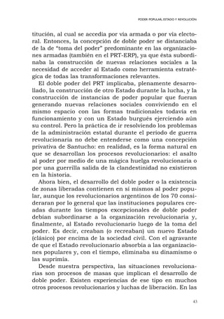 43
PODER POPULAR, ESTADO Y REVOLUCIÓN
titución, al cual se accedía por vía armada o por vía electo-
ral. Entonces, la concepción de doble poder se distanciaba
de la de “toma del poder” predominante en las organizacio-
nes armadas (también en el PRT-ERP), ya que ésta subordi-
naba la construcción de nuevas relaciones sociales a la
necesidad de acceder al Estado como herramienta estraté-
gica de todas las transformaciones relevantes.
El doble poder del PRT implicaba, plenamente desarro-
llado, la construcción de otro Estado durante la lucha, y la
construcción de instancias de poder popular que fueran
generando nuevas relaciones sociales conviviendo en el
mismo espacio con las formas tradicionales todavía en
funcionamiento y con un Estado burgués ejerciendo aún
su control. Pero la práctica de ir resolviendo los problemas
de la administración estatal durante el período de guerra
revolucionaria no debe entenderse como una concepción
privativa de Santucho: en realidad, es la forma natural en
que se desarrollan los procesos revolucionarios: el asalto
al poder por medio de una mágica huelga revolucionaria o
por una guerrilla salida de la clandestinidad no existieron
en la historia.
Ahora bien, el desarrollo del doble poder o la existencia
de zonas liberadas contienen en sí mismos al poder popu-
lar, aunque los revolucionarios argentinos de los 70 consi-
deraran por lo general que las instituciones populares cre-
adas durante los tiempos excepcionales de doble poder
debían subordinarse a la organización revolucionaria y,
finalmente, al Estado revolucionario luego de la toma del
poder. Es decir, creaban (o recreaban) un nuevo Estado
(clásico) por encima de la sociedad civil. Con el agravante
de que el Estado revolucionario absorbía a las organizacio-
nes populares y, con el tiempo, eliminaba su dinamismo o
las suprimía.
Desde nuestra perspectiva, las situaciones revoluciona-
rias son procesos de masas que implican el desarrollo de
doble poder. Existen experiencias de ese tipo en muchos
otros procesos revolucionarios y luchas de liberación. En las
 