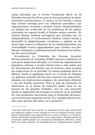 44
REFLEXIONES SOBRE EL PODER POPULAR
zonas liberadas por el Frente Farabundo Martí en El
Salvador durante los 80 se puso en funcionamiento la admi-
nistración revolucionaria, lo mismo en los barrios o zonas
bajo control enemigo pero con influencia guerrillera. Las
organizaciones vecinales y sociales fueron constituyéndose
en ámbitos de resolución de los problemas de los pobres
cubriendo un espacio donde el Estado estaba ausente. En
Guinea Bissau (colonia portuguesa que luchaba por su
independencia), el revolucionario Amílcar Cabral teorizó y
desarrolló la administración económica y política en las
zonas bajo control o influencia de los independentistas; las
comunidades fueron organizándose para resolver sus pro-
blemas cotidianos y embrionariamente fundaron los cimien-
tos del nuevo Estado.
Actualmente en Colombia las Fuerzas Armadas
Revolucionarias de Colombia (FARC) ejercen el gobierno en
una parte importante del país, y en otras las organizaciones
populares urbanas o rurales tienen tanto o más poder que
los funcionarios del Estado, que en muchos casos aceptan
las sugerencias de la guerrilla. Lo mismo podemos decir de
México, donde el zapatismo ejerce en el estado de Chiapas
un gobierno paralelo efectivo que controla una zona deter-
minada con instituciones propias y de naturaleza diferente
a las del Estado mexicano. Pero la idea de Santucho de
adentrarse en la forma de construir poder local en los
barrios de las grandes ciudades, aun en una situación
donde la hegemonía del enemigo se sostiene en la sociedad,
fue una propuesta interesante para el desarrollo del proce-
so revolucionario argentino en los 70 y también plantea des-
afíos para pensar qué hacer en el presente.6
6
Un dato particular (que merece un desarrollo mucho más extenso del
que podemos realizar en este trabajo) es el de la Venezuela actual, donde
parece desarrollarse una experiencia en la cual se trabaja en el fortaleci-
miento del Estado paralelamente con la generación y fortalecimiento de
instancias institucionales de naturaleza radicalmente diferente, reales
bases de poder popular. La multiplicación de organizaciones sociales,
 