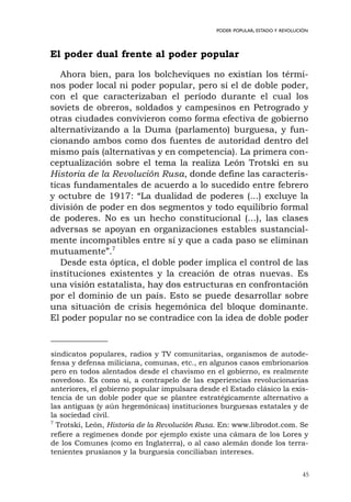 45
PODER POPULAR, ESTADO Y REVOLUCIÓN
El poder dual frente al poder popular
Ahora bien, para los bolcheviques no existían los térmi-
nos poder local ni poder popular, pero sí el de doble poder,
con el que caracterizaban el período durante el cual los
soviets de obreros, soldados y campesinos en Petrogrado y
otras ciudades convivieron como forma efectiva de gobierno
alternativizando a la Duma (parlamento) burguesa, y fun-
cionando ambos como dos fuentes de autoridad dentro del
mismo país (alternativas y en competencia). La primera con-
ceptualización sobre el tema la realiza León Trotski en su
Historia de la Revolución Rusa, donde define las caracterís-
ticas fundamentales de acuerdo a lo sucedido entre febrero
y octubre de 1917: “La dualidad de poderes (...) excluye la
división de poder en dos segmentos y todo equilibrio formal
de poderes. No es un hecho constitucional (...), las clases
adversas se apoyan en organizaciones estables sustancial-
mente incompatibles entre sí y que a cada paso se eliminan
mutuamente”.7
Desde esta óptica, el doble poder implica el control de las
instituciones existentes y la creación de otras nuevas. Es
una visión estatalista, hay dos estructuras en confrontación
por el dominio de un país. Esto se puede desarrollar sobre
una situación de crisis hegemónica del bloque dominante.
El poder popular no se contradice con la idea de doble poder
sindicatos populares, radios y TV comunitarias, organismos de autode-
fensa y defensa miliciana, comunas, etc., en algunos casos embrionarios
pero en todos alentados desde el chavismo en el gobierno, es realmente
novedoso. Es como si, a contrapelo de las experiencias revolucionarias
anteriores, el gobierno popular impulsara desde el Estado clásico la exis-
tencia de un doble poder que se plantee estratégicamente alternativo a
las antiguas (y aún hegemónicas) instituciones burguesas estatales y de
la sociedad civil.
7
Trotski, León, Historia de la Revolución Rusa. En: www.librodot.com. Se
refiere a regímenes donde por ejemplo existe una cámara de los Lores y
de los Comunes (como en Inglaterra), o al caso alemán donde los terra-
tenientes prusianos y la burguesía conciliaban intereses.
 