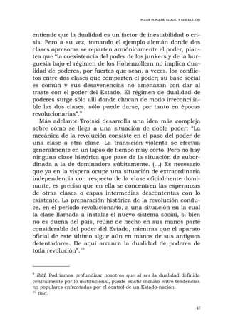 47
PODER POPULAR, ESTADO Y REVOLUCIÓN
entiende que la dualidad es un factor de inestabilidad o cri-
sis. Pero a su vez, tomando el ejemplo alemán donde dos
clases opresoras se reparten armónicamente el poder, plan-
tea que “la coexistencia del poder de los junkers y de la bur-
guesía bajo el régimen de los Hohenzollern no implica dua-
lidad de poderes, por fuertes que sean, a veces, los conflic-
tos entre dos clases que comparten el poder; su base social
es común y sus desavenencias no amenazan con dar al
traste con el poder del Estado. El régimen de dualidad de
poderes surge sólo allí donde chocan de modo irreconcilia-
ble las dos clases; sólo puede darse, por tanto en épocas
revolucionarias”.9
Más adelante Trotski desarrolla una idea más compleja
sobre cómo se llega a una situación de doble poder: “La
mecánica de la revolución consiste en el paso del poder de
una clase a otra clase. La transición violenta se efectúa
generalmente en un lapso de tiempo muy corto. Pero no hay
ninguna clase histórica que pase de la situación de subor-
dinada a la de dominadora súbitamente. (...) Es necesario
que ya en la víspera ocupe una situación de extraordinaria
independencia con respecto de la clase oficialmente domi-
nante, es preciso que en ella se concentren las esperanzas
de otras clases o capas intermedias descontentas con lo
existente. La preparación histórica de la revolución condu-
ce, en el período revolucionario, a una situación en la cual
la clase llamada a instalar el nuevo sistema social, si bien
no es dueña del país, reúne de hecho en sus manos parte
considerable del poder del Estado, mientras que el aparato
oficial de este último sigue aún en manos de sus antiguos
detentadores. De aquí arranca la dualidad de poderes de
toda revolución”.10
9
Ibíd. Podríamos profundizar nosotros que al ser la dualidad definida
centralmente por lo institucional, puede existir incluso entre tendencias
no populares enfrentadas por el control de un Estado-nación.
10
Ibíd.
 