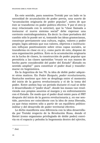 48
REFLEXIONES SOBRE EL PODER POPULAR
En este sentido, para nosotros Trotski por un lado ve la
necesidad de acumulación de poder previa, una suerte de
“acumulación originaria de poder popular”, antes de que
éste se transforme en poder político efectivo. Y por el otro (y
muy relacionado con lo anterior), que la “clase llamada a
instaurar el nuevo sistema social” debe expresar una
corriente contrahegemónica. Es decir: la clase portadora del
cambio sólo lo puede ser si, tomando las ideas gramscianas,
construye previamente una cultura, reglas, valores y poder
propio; logra además que sus valores, objetivos e institucio-
nes influyan positivamente sobre otras capas sociales, se
transforma en clase en sí y, como parte de esto, dispone de
una organización política. Esto es la acumulación originaria
en la lucha de clases, la construcción de poder popular que
permitiría a las clases oprimidas “reunir en sus manos de
hecho parte considerable del poder del Estado” (Estado en
sentido amplio)11
para constituir el poder dual y transfor-
marse en hegemónica.
En la Argentina de los 70, la idea de doble poder adquie-
re otros matices. En Poder Burgués, poder revolucionario,
Santucho sostiene que éste se despliega entre el momento
del inicio de la guerra revolucionaria y el de la toma del
poder. Entre ambos hay un período durante el cual se debe
ir desarrollando el “poder dual”, donde las masas van resol-
viendo sus propios asuntos al margen y en enfrentamiento
con el Estado. De modo que el poder dual existe para el PRT
después del inicio de la guerra revolucionaria y, en ese sen-
tido, pareciera ser coincidente con la idea de zona liberada,
ya que éstas existen sólo a partir de un equilibrio político-
militar y del desarrollo de poder territorial efectivo.
Lo dicho manifiesta una diferencia con la idea desarrolla-
da por Trotski respecto de la Revolución Rusa, donde el
Soviet (como organismo privilegiado de doble poder) convi-
vía en el espacio y peleaba la hegemonía dentro del ejército,
11
Ibíd.
 