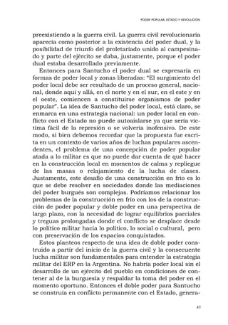 49
PODER POPULAR, ESTADO Y REVOLUCIÓN
preexistiendo a la guerra civil. La guerra civil revolucionaria
aparecía como posterior a la existencia del poder dual, y la
posibilidad de triunfo del proletariado unido al campesina-
do y parte del ejército se daba, justamente, porque el poder
dual estaba desarrollado previamente.
Entonces para Santucho el poder dual se expresaría en
formas de poder local y zonas liberadas: “El surgimiento del
poder local debe ser resultado de un proceso general, nacio-
nal, donde aquí y allá, en el norte y en el sur, en el este y en
el oeste, comiencen a constituirse organismos de poder
popular”. La idea de Santucho del poder local, está claro, se
enmarca en una estrategia nacional: un poder local en con-
flicto con el Estado no puede autoaislarse ya que sería víc-
tima fácil de la represión o se volvería inofensivo. De este
modo, si bien debemos recordar que la propuesta fue escri-
ta en un contexto de varios años de luchas populares ascen-
dentes, el problema de una concepción de poder popular
atada a lo militar es que no puede dar cuenta de qué hacer
en la construcción local en momentos de calma y repliegue
de las masas o relajamiento de la lucha de clases.
Justamente, este desafío de una construcción en frío es lo
que se debe resolver en sociedades donde las mediaciones
del poder burgués son complejas. Podríamos relacionar los
problemas de la construcción en frío con los de la construc-
ción de poder popular y doble poder en una perspectiva de
largo plazo, con la necesidad de lograr equilibrios parciales
y treguas prolongadas donde el conflicto se desplace desde
lo político militar hacia lo político, lo social o cultural, pero
con preservación de los espacios conquistados.
Estos planteos respecto de una idea de doble poder cons-
truido a partir del inicio de la guerra civil y la consecuente
lucha militar son fundamentales para entender la estrategia
militar del ERP en la Argentina. No habría poder local sin el
desarrollo de un ejército del pueblo en condiciones de con-
tener al de la burguesía y respaldar la toma del poder en el
momento oportuno. Entonces el doble poder para Santucho
se construía en conflicto permanente con el Estado, genera-
 