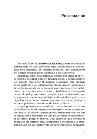Con este libro, la Editorial El Colectivo comienza la
publicación de una colección cuya preparación y produc-
ción será asumida, de manera conjunta, por compañeros
del Frente Popular Darío Santillán y de Cimientos.
Iniciamos, pues, una actividad común que tiene el objeti-
vo preciso de editar libros y difundir ideas, y cobra también
un sentido más general, porque asumimos este empeño
como parte de una colaboración “desde abajo”, orientada a
la construcción de un espacio de convergencia entre lucha-
dores de diversas experiencias y tradiciones. Un espacio
desde el cual proyectarnos, conjunta y creativamente, con
una perspectiva antiimperialista, anticapitalista y de eman-
cipación social: una construcción colectiva capaz de impul-
sar otra política y otra forma de hacer política.
Lo que pretendemos es ofrecer una colección en la que
cada libro publicado represente un aporte sobre determina-
do tema y, al mismo tiempo, pueda articularse con los que
le sigan, como eslabones de una elaboración necesariamen-
te colectiva, plural y abierta. Una colección que permita la
expresión de autores que, asumiendo e integrando la expe-
riencia viva de las luchas y de las construcciones populares,
5
Presentación
 