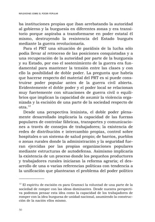 50
REFLEXIONES SOBRE EL PODER POPULAR
ba instituciones propias que iban arrebatando la autoridad
al gobierno y la burguesía en diferentes zonas y era transi-
torio porque aspiraba a transformarse en poder estatal él
mismo, destruyendo la resistencia del Estado burgués
mediante la guerra revolucionaria.
Para el PRT una situación de parálisis de la lucha sólo
podía llevar al retroceso de las posiciones conquistadas y a
una recuperación de la autoridad por parte de la burguesía
y su Estado, por eso el sostenimiento de la guerra era fun-
damental para mantener la tensión entre las clases y con
ello la posibilidad de doble poder. La pregunta que habría
que hacerse respecto del material del PRT es si puede cons-
truirse poder popular antes de la guerra civil abierta.
Evidentemente el doble poder y el poder local se relacionan
muy fuertemente con situaciones de guerra civil o equili-
brios que implican la capacidad de asumir la violencia orga-
nizada y la escisión de una parte de la sociedad respecto de
otra.12
Desde una perspectiva leninista, el doble poder plena-
mente desarrollado implicaría la capacidad de las fuerzas
populares de controlar fábricas, transportes y comunicacio-
nes a través de consejos de trabajadores; la existencia de
redes de distribución e intercambio propias, control sobre
hospitales o un sistema de salud propio; de barrios, pueblos
o zonas rurales donde la administración y la seguridad fue-
ran ejercidas por las propias organizaciones populares
mediante estructuras de autodefensa. Asimismo implicaría
la existencia de un proceso donde los pequeños productores
y trabajadores rurales iniciaran la reforma agraria; el des-
arrollo de una o varias referencias políticas con tendencia a
la unificación que plantearan el problema del poder político
12
El espíritu de escisión es para Gramsci la voluntad de una parte de la
sociedad de romper con las ideas dominantes. Desde nuestra perspecti-
va podemos pensar esta idea como la capacidad de los trabajadores de
romper con la idea burguesa de unidad nacional, asumiendo la construc-
ción de la nación ellos mismo.
 