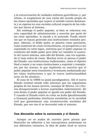51
PODER POPULAR, ESTADO Y REVOLUCIÓN
y la estructuración de unidades militares guerrilleras; y, por
último, el surgimiento de una visión del mundo propia de
las clases oprimidas que supere el sentido común dominan-
te y se exprese en una escisión cultural respecto de los valo-
res que hacen al sistema.
Sin embargo el poder popular, si bien se relaciona con
esta capacidad de administración y coerción por parte de
las clase oprimidas, la excede y la antecede. Puede existir
sin que se hayan generado aún instituciones estatales pro-
pias. Además, el doble poder se plantea como provisorio,
como momento de crisis revolucionaria, en perspectiva a ser
suprimido en corto lapso, mientras que el poder popular es
condición del doble poder pero debe ser también el susten-
to del nuevo sistema, más allá del Estado, una vez suprimi-
do el viejo orden de cosas. Muchas veces se piensa el poder
del Estado, sus instituciones tradicionales, como el objetivo
final a tomar y no como instituciones a suprimir y reempla-
zar por las nuevas, lo que implicaría en concreto que el
poder popular sería transitorio y terminaría mediatizado por
las viejas instituciones o que la nueva institucionalidad
sería un fin absoluto.
El caso de la URSS es quizá paradigmático. Allí el nuevo
Estado terminó siendo todo mientras que los organismos
propios de las masas (soviets, consejos de fábrica, etc.) fue-
ron desapareciendo o fueron suprimidos violentamente. De
esta forma el poder popular se igualó con poder del Estado.
Y cuando el Estado entró en crisis no hubo (parafraseando
a Gramsci) profundas trincheras socialistas en la sociedad
civil que garantizaran una reconstrucción socialista del
Estado, por eso con él se derrumbó todo el sistema.
Una discusión sobre la autonomía y el Estado
Aunque no es audaz de nuestra parte pensar que
Santucho no adheriría a las concepciones autónomas en
sus diferentes variantes, la idea de poder local se acerca
 