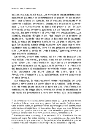52
REFLEXIONES SOBRE EL PODER POPULAR
bastante a alguna de ellas. Las versiones autonomistas pos-
modernas plantean la construcción de poder “en los márge-
nes”, por afuera del Estado, de la cultura dominante y en
sectores sociales excluidos, generando relaciones autóno-
mas y sin cuestionarse el tema del poder o del Estado,
entendido como acceso al gobierno de las fuerzas revolucio-
narias. En este sentido y al decir del hoy autonomista Luis
Mattini, máximo dirigente del PRT luego de la muerte de
Santucho, “cuando uno estudia la historia de la humani-
dad, la caída del Imperio Romano es un punto crítico, por-
que fue minado desde abajo durante 300 años por el cris-
tianismo con su prédica. Pero no era prédica de discursos,
sino 300 años al estilo MTD de Solano,13
gente que vivía de
una manera diferente”.14
Entonces, desde esta óptica, no se trata de realizar una
revolución tradicional, política, sino en un sentido de más
largo plazo una transformación muy lenta de estructuras
que vaya minando las antiguas, más cercana a la transición
del feudalismo al capitalismo entendida como una revolu-
ción burguesa que duró cientos de años, que a la
Revolución Francesa o a la bolchevique, que se condensan
en una década.
Sin embargo, la contradicción entre revolución de largo
plazo y revolución de corto plazo es artificial. Toda revolu-
ción de corto plazo implica la idea de una transformación
estructural de largo plazo, entendida como la transición de
un modo de producción a otro con todas sus implicancias
13
El Movimiento de Trabajadores Desocupados (MTD) del barrio de San
Francisco Solano, una zona muy pobre del partido de Quilmes, en el
Gran Buenos Aires, es planteado como el paradigma de la construcción
autonomista-situacionista en Argentina. Las ideas que sus dirigentes
plantean se pueden encontrar en una entrevista publicada por el
Colectivo Situaciones. Cfr: www.sinectis.com.ar/u/redresistalt.
14
Tomado de www.lavaca.org, 8 de enero de 2004. Podríamos discutir
hasta qué punto fue poder popular el de los cristianos de la época de las
catacumbas, lo que sin dudas no fue poder popular fue el de los grandes
señores romanos convertidos en obispos hacia el final del imperio.
 